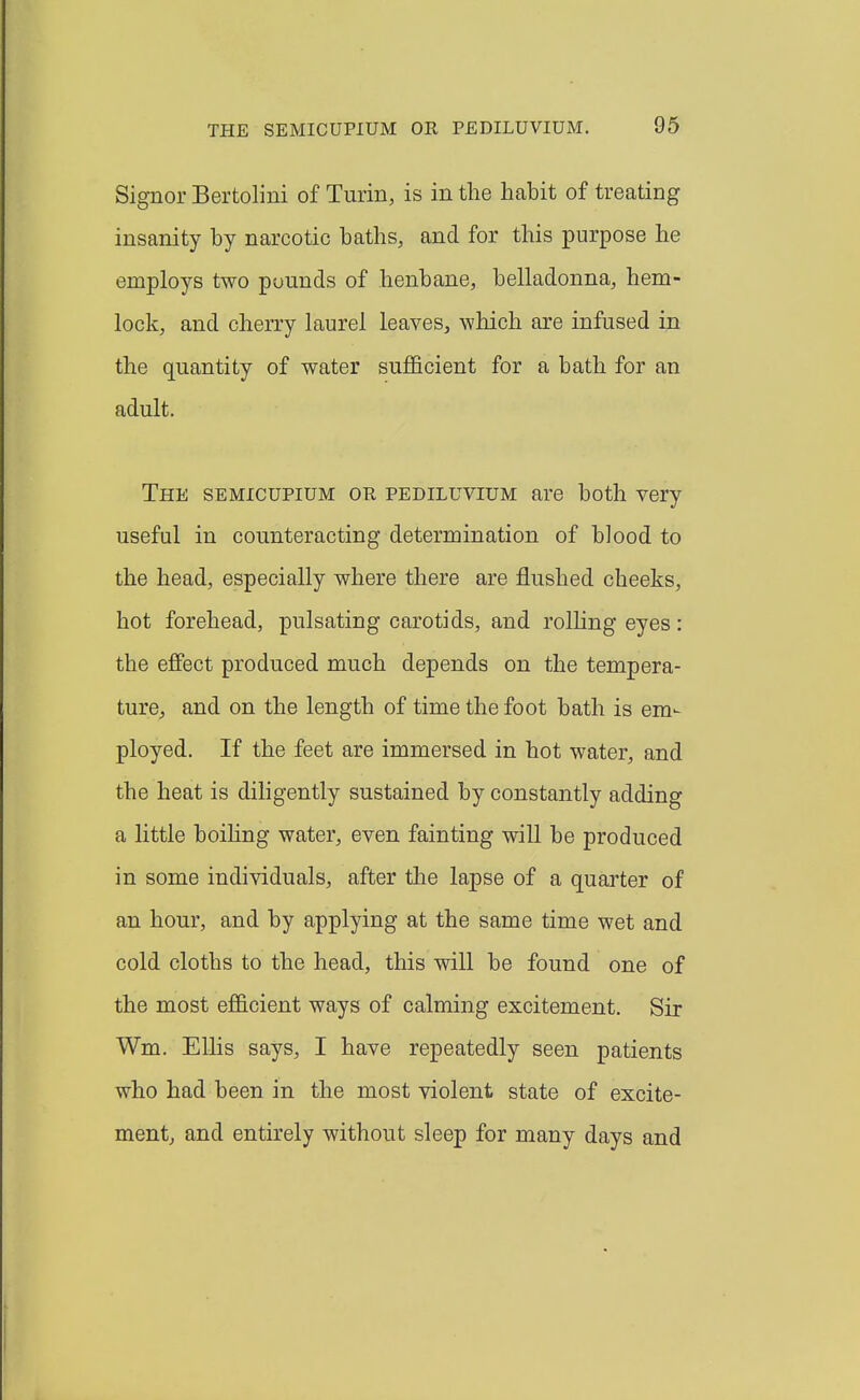 Signer Bertolini of Turin, is in the habit of treating insanity by narcotic baths, and for this purpose he employs two pounds of henbane, belladonna, hem- lock, and cherry laurel leaves, which are infused in the quantity of water sujB&cient for a bath for an adult. The SEMICUPIUM on pediluvium are both very useful in counteracting determination of blood to the head, especially where there are flushed cheeks, hot forehead, pulsating carotids, and rolhng eyes: the effect produced much depends on the tempera- ture, and on the length of time the foot bath is em- ployed. If the feet are immersed in hot water, and the heat is diligently sustained by constantly adding a little boihng water, even fainting will be produced in some individuals, after the lapse of a quarter of an hour, and by applying at the same time wet and cold cloths to the head, this will be found one of the most efficient ways of calming excitement. Sir Wm. Ellis says, I have repeatedly seen patients who had been in the most violent state of excite- ment, and entirely without sleep for many days and