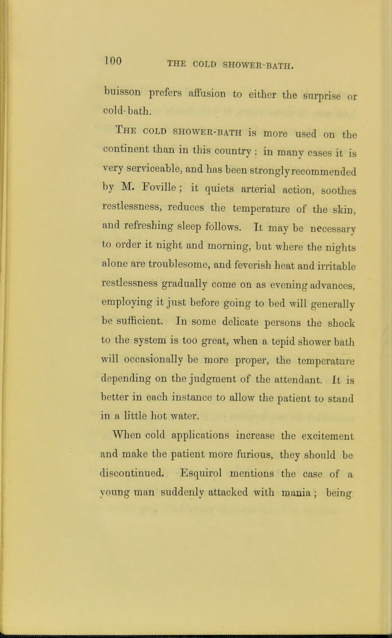 buisson prefers affusion to either the surprise or cold-bath. The cold shower-bath is more used on the continent than in this country : in many cases it is very serviceable, and has been strongly recommended by M. Foville; it quiets arterial action, soothes restlessness, reduces the temperature of the skin, and refreshing sleep follows. It may be necessary to order it night and morning, but where the nights alone are troublesome, and feverish heat and irritable restlessness gradually come on as evening advances, employing it just before going to bed will generally be sufficient. In some delicate persons the shock to the system is too great, when a tepid shower bath will occasionally be more proper, the temperature depending on the judgment of the attendant. It is better in each instance to allow the patient to stand in a little hot water. When cold applications increase the excitement and make the patient more furious, they should be discontinued. Esquirol mentions the case of a young man suddenly attacked with mania; being
