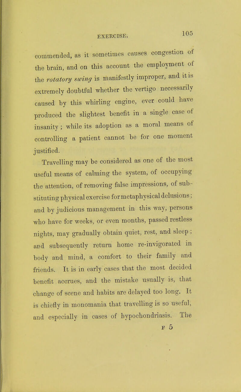 commended, as it sometimes causes congestion of the brain, and on this account the employment of the rotatory swing is manifestly improper, and it is extremely doubtful whether the vertigo necessarily caused by this whirling engine, ever could have produced the slightest benefit in a single case of insanity; while its adoption as a moral means of controlUng a patient cannot be for one moment justified. Travelling may be considered as one of the most useful means of calming the system, of occupying the attention, of removing false impressions, of sub- stituting physical exercise for metaphysical delusions; and by judicious management in this way, persons who have for weeks, or even months, passed restless nights, may gradually obtain quiet, rest, and sleep; and subsequently return home re-invigorated in body and mind, a comfort to their family and friends. It is in early cases that the most decided benefit accrues, and the mistake usually is, that change of scene and habits are delayed too long. It is chiefly in monomania that travelling is so useful, and especially in cases of hypochondriasis. The
