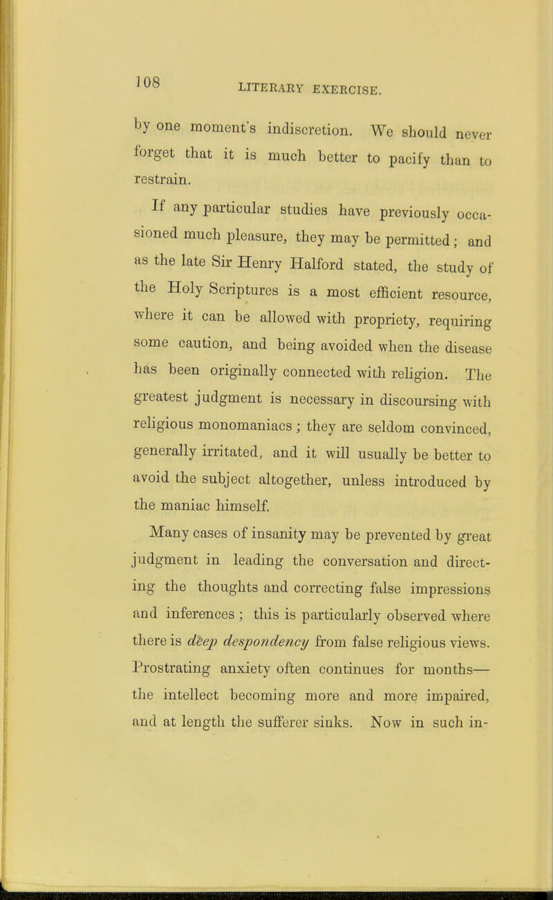 by one momenf s indiscretion. We should never forget that it is much hetter to pacify than to restrain. If any particular studies have previously occa- sioned much pleasure, they may be permitted; and as the late Sir Henry Halford stated, the study of the Holy Scriptures is a most efficient resource, where it can be allowed with propriety, requiring some caution, and being avoided when the disease has been originally connected with rehgion. The greatest judgment is necessary in discoursing with religious monomaniacs ; they are seldom convinced, generally irritated, and it will usually be better to avoid the subject altogether, unless introduced by the maniac himself. Many cases of insanity may be prevented by great judgment in leading the conversation and direct- ing the thoughts and correcting false impressions and inferences ; this is particularly observed where there is d^ep despondency from false religious views. Prostrating anxiety often continues for months— the intellect becoming more and more impaired, and at length the sufferer sinks. Now in such in-