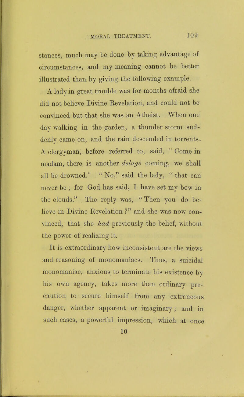 Stances, much may be done by taking advantage of circumstances, and my meaning cannot be better illustrated than by giving the following example. A lady in great trouble was for months afraid she did not believe Divine Kevelation, and could not be convinced but that she was an Atheist. When one day walking in the garden, a thunder storm sud- denly came on, and the rain descended in torrents. A clergyman, before referred to, said,  Come in madam, there is another deluge coming, we shall all be drowned.  No, said the lady,  that can never be ; for God has said, I have set my bow in the clouds. The reply was,  Then you do be- lieve in Divine Eevelation V and she was now con- vinced, that she had previously the belief, without the power of realizing it. It is extraordinary how inconsistent are the views and reasoning of monomaniacs. Thus, a suicidal monomaniac, anxious to terminate his existence by his own agency, takes more than ordinary pre- caution to secure himself from any extraneous danger, whether apparent or imaginary; and in such cases, a powerful impression, which at once 10