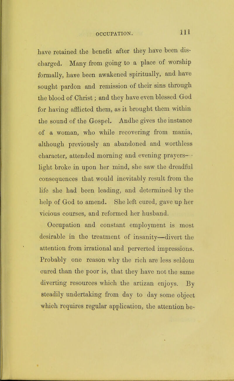 OCCUPATION. have retained the benefit after they have been dis- charged. Many from going to a place of worship formally, have been awakened spiritually, and have sought pardon and remission of their sins through the blood of Christ; and they have even blessed God for having afflicted them, as it brought them within the sound of the Gospel. Andhe gives the instance of a woman, who while recovering from mania, although previously an abandoned and worthless character, attended morning and evening prayers— - light broke in upon her mind, she saw the dreadful consequences that would inevitably result from the life she had been leading, and determined by the help of God to amend. She left cured, gave up her vicious courses, and reformed her husband. Occupation and constant employment is most desirable in the treatment of insanity—divert the attention from irrational and perverted impressions. Probably one reason why the rich are less seldom cured than the poor is, that they have not the same diverting resources wliich the artizan enjoys. By steadily undertaking from day to day some object which requires regular application, the attention be-