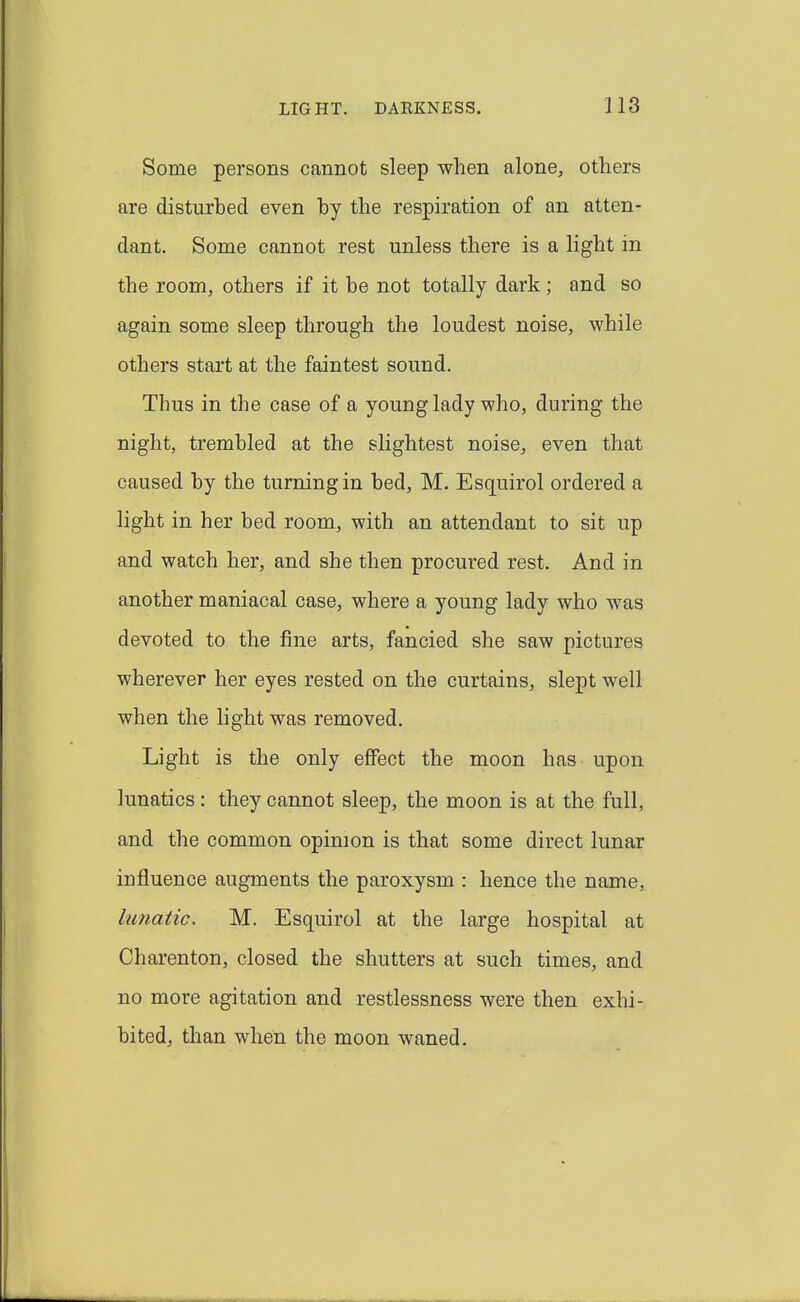 LIGHT. DARKNESS. ]18 Some persons cannot sleep when alone, others are disturbed even by the respiration of an atten- dant. Some cannot rest unless there is a hght in the room, others if it be not totally dark; and so again some sleep through the loudest noise, while others start at the faintest sound. Thus in the case of a young lady who, during the night, trembled at the slightest noise, even that caused by the turning in bed, M. Esquirol ordered a light in her bed room, with an attendant to sit up and watch her, and she then procured rest. And in another maniacal case, where a young lady who was devoted to the fine arts, fancied she saw pictures wherever her eyes rested on the curtains, slept well when the light was removed. Light is the only effect the moon has upon lunatics: they cannot sleep, the moon is at the full, and the common opinion is that some direct lunar influence augments the paroxysm : hence the name, lunatic, M. Esquirol at the large hospital at Charenton, closed the shutters at such times, and no more agitation and restlessness were then exhi- bited, than when the moon waned.