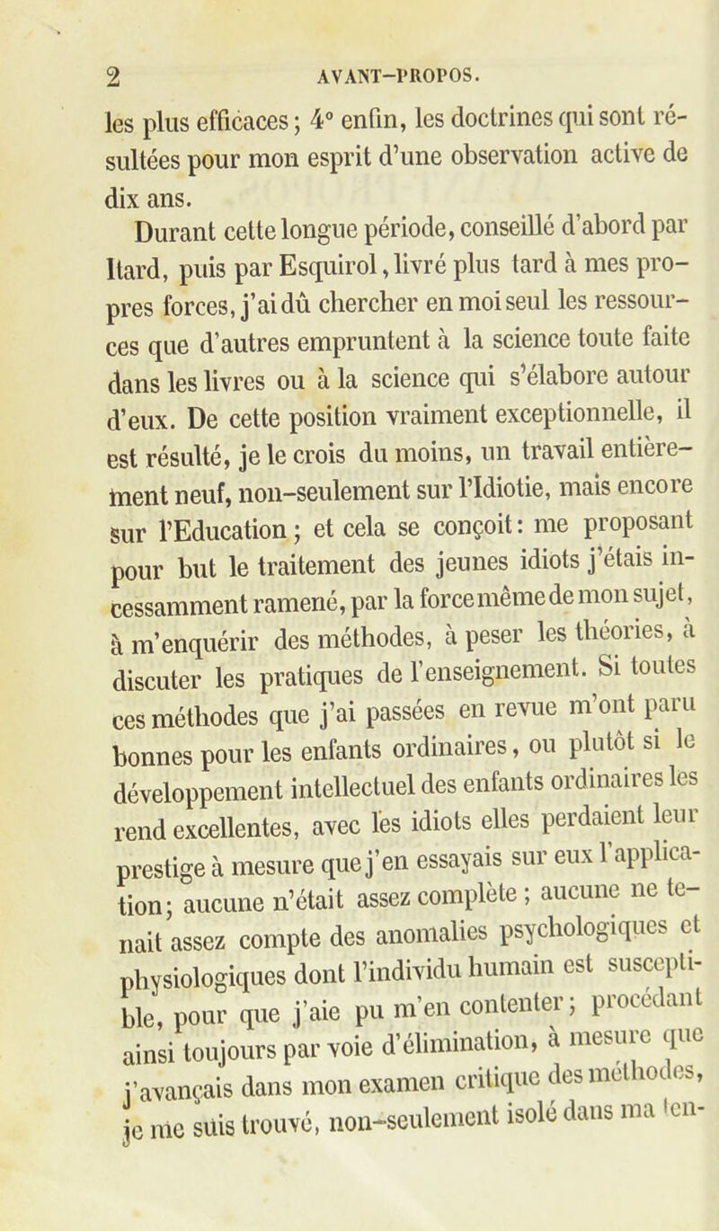 les plus efficaces ; ¥ enfin, les doctrines qui sont ré- sultées pour mon esprit d'une observation active de dix ans. Durant cette longue période, conseillé d'abord par Itard, puis par Esquirol, livré plus tard à mes pro- pres forces, j'ai dû chercher en moi seul les ressour- ces que d'autres empruntent à la science toute faite dans les Uvres ou à la science qui s'élabore autour d'eux. De cette position vraiment exceptionnelle, il est résulté, je le crois du moins, un travail entière- ment neuf, non-seulement sur l'Idiotie, mais encore sur l'Education ; et cela se conçoit : me proposant pour but le traitement des jeunes idiots j'étais in- cessamment ramené, par la force même de mon sujet, à m'enquérir des méthodes, à peser les théories, à discuter les pratiques de l'enseignement. Si toutes ces méthodes que j'ai passées en revue m'ont paru bonnes pour les enfants ordinaires, ou plutôt si le développement intellectuel des enfants ordinaires les rend excellentes, avec les idiots elles perdaient leur prestige à mesure que j'en essayais sur eux l'applica- tion; aucune n'était assez complète ; aucune ne te- nait assez compte des anomahes psychologiques et physiologiques dont l'individu humain est suscepti- ble, pour que j'aie pu m'en contenter; procédant ainsi toujours par voie d'éhmination, à mesure que Vavançais dans mon examen critique des méthodes, e nie suis trouvé, non-seulement isolé dans ma len-