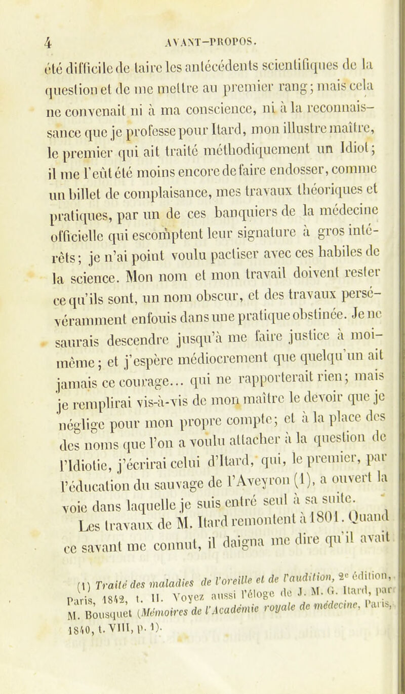 étédifUcilede laiiclcs anlécédeiils scicnlifiqiies de la queslion el de nie inellre au premier rang; mais cela ne convenail ni à ma conscience, ni à la reconnais- sance que je professe pour llard, mon illustre maître, le premier qui ait traité méthodiquement un Idiot; il me l'eût été moins encore de faire endosser, comme un billet de complaisance, mes travaux théoriques et pratiques, par un de ces banquiers de la médecine officielle qui escomptent leur signature à gros inté- rêts ; je n'ai point voulu pactiser avec ces habiles de la science. Mon nom et mon travail doivent rester ce qu'ils sont, un nom obscur, et des travaux persé- véraniment enfouis dans une pratique obstinée. Je ne saurais descendre jusqu'à me faire justice à moi- même; et j'espère médiocrement que quelqu'un ait jamais ce courage... qui ne rapporterait rien; mais je remplirai vis-à-vis de mon maître le devoir que je néglige pour mon propre compte; et à la place des des noms que l'on a voulu attacher à la question de l'Idiotie, j'écrirai celui d'itard, qui, le premier, par réducalion du sauvage de l'Aveyron (1), a ouvert la voie dans laquelle je suis entré seul à siiite • Les travaux de M. Itard remoulent a 1801. Quand ce savant me connut, il daigna me dire qu'il avait (1) Traité des maladies de l'oreiUs et de TavAitio.^, ^ém.ion P.rîl 18/.2 I II. Voyez aussi l'éloge do J. M. G. Itai(, lur Pans, I8'.i, I. '. ; 5- ., • ,,Qyaic de médecine, Pans, M. Bousquet {Mémoires de l Acaaenne ivyui,^ .18/.0,t.Vlll,ii.1)-