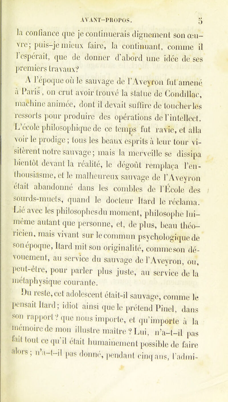 la confiance que jeconliniierais dignement son œu- Are; piùs-je mieux faire, la continnanl, comme il rcspcrait, que de donner d'abord une idée de ses premiers travaux? A l'époque où le sauvage de FAveyron lut amené à Paris, on crut avoir trouvé la slaUie de Condillac, machine animée, dont il devait suffire de loucherles ressorts pour produire des opérations de l'intellect. L'école philosophique de ce tcmjDs fut ravie, et alla voir le prodige ; tous les beaux esprits à leur tour vi- sitèrent notre sauvage; mais la merveille se dissipa bientôt devant la réalité, le dégoût remplaça l'en- thousiasme, et le malheureux sauvage de l'Aveyron était abandonné dans les combles de l'École des sourds-mueis, quaurl le docteur Itard le réclama. Lié avec les philosophcsdu moment, philosophe hii- mème autant que personne, et, de plus, beau théo- ricien, mais vivant sur leconmiun psychologique de sonépoque, Itard mit son originalité, commeson dé- vouement, au service du sauvage de l'Aveyron, ou, peut-être, pour parler plus juste, au service de là 111élaph ysique courante. Du reste, cet adolescent était-il sauvage, comme le pensait Itard; idiot ainsi que le prétend Pinel, dans son rapport? que nous importe, et qu'importe à la niémoiredemon iMustre maître ? Lui, n'a-t-il pas ^'^il tout ce qu'il était humainement possible de faire alors; u'a-(-il pas dumié, pondant cinqaus, l'admi-