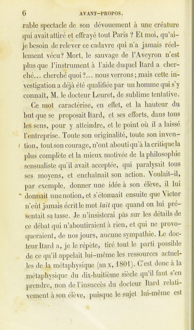 rable spectacle de son dévouement à une créature qui avait attiré et effra^yé tout Paris ? Et moi, qu'ai- je besoin de relever ce cadavre qui n'a jamais réel- lement vécu? Mort, le sauvage de l'Aveyron n'est plus que l'instrument à l'aide duquel Itard a cher- ché... cherché quoi?... nous verrons ; mais cette in- vestigation a déjà été quahfiée par un homme qui s'y connaît, M. le docteur Leuret, de subUme tentative. Ce mot caractérise, en effet, et la hauteur du but que se proposait Itard, et ses efforts, dans tous les sens, pour y atteindre, et le point où il a laissé l'entreprise. Toute son originalité, toute son inven- < tion, tout son courage, n'ont abouti qu'à la critique la plus complète et la mieux motivée de la philosophie sensualiste qu'il avait acceptée, qui paralysait tous ses moyens, et enchaînait son action. Voulait-il, par exemple, donner une idée à son élève, il lui  donnait une notion, et s'étonnait ensuite que Victor n'eût jamais écrit le mot lait que quand on lui pré- sentait salasse. Je n'insisterai pas sur les détails de ce débat qui n'aboutiraient à rien, et qui ne provo- queraient, de nos jours, aucune sympathie. Le doc- teur Itard a, je le répète, tiré tout le parti possible de ce qu'il appelait lui-même les ressources actuel- les de la métaphysique (an x, 1801). C'est donc à la métaphysique du dix-huitième siècle qu'il faut s'en prendre, non de l'insuccès du docteur Itard relati- vement à son élève, puisque le sujet lui-même est