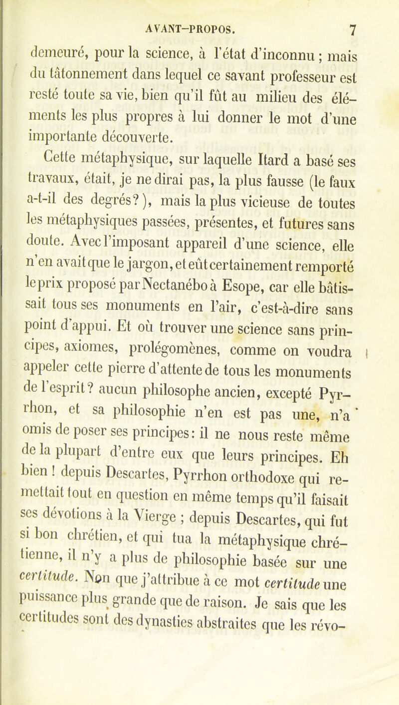 1 demeuré, pour la science, à l'état d'inconnu ; mais du tâtonnement dans lequel ce savant professeur est resté toute sa vie, bien qu'il fût au milieu des élé- ments les plus propres à lui donner le mot d'une importante découverte. Cette métaphysique, sur laquelle Itard a basé ses travaux, était, je ne dirai pas, la plus fausse (le faux a-t-il des degrés?), mais la plus vicieuse de toutes les métaphysiques passées, présentes, et futures sans doute. Avec l'imposant appareil d'une science, elle n'en avait cp.ie le jargon, et eût certainement remporté le prix proposé par Nectanébo à Esope, car elle bâtis- sait tous ses monuments en l'air, c'est-à-dire sans point d appui. Et où trouver une science sans prin- cipes, axiomes, prolégomènes, comme on voudra appeler cette pierre d'attente de tous les monuments de l'esprit? aucun philosophe ancien, excepté Pyr- rhon, et sa philosophie n'en est pas une, n'a * omis de poser ses principes: il ne nous reste même de la plupart d'entre eux que leurs principes. Eh bien ! depuis Descartes, Pyrrhon orthodoxe qui re- mettait tout en question en même temps qu'il faisait ses dévotions à la Vierge ; depuis Descartes, qui fut SI bon chrétien, et qui tua la métaphysique chré- tienne, il n'y a plus de philosophie basée sur une certitude. Non que j'attribue à ce mot certitude nm puissance plus grande que de raison. Je sais que les certitudes sont dos dynasties abstraites que les révo-