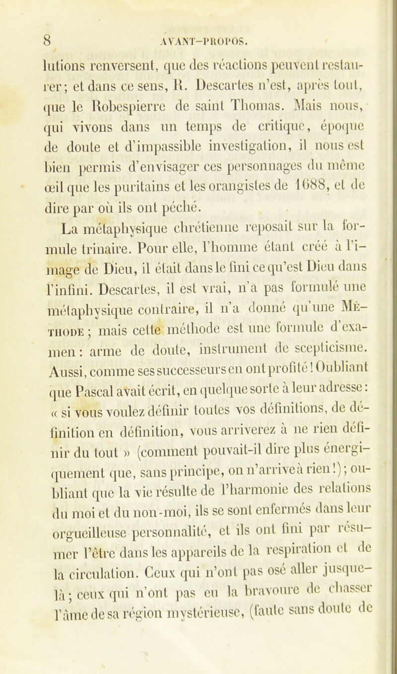 liitions renversent, que des réactions peuvent restau- rer; et dans ce sens, H. Descartes n'est, après tout, que le Robespierre de saint Thomas. IMais nous, qui vivons dans un temps de critique, époque de doute et d'impassible investigation, il nous est bien permis d'envisager ces personnages du même œil que les puritains et les orangistes de 1688, et de dire par où ils ont péché. La métaphysique chrétienne reposait sur la for- mule trinaire. Pour elle, l'homme étant créé à l'i- mage de Dieu, il était dans le fini ce qu'est Dieu dans l'infini. Descartes, il est vrai, n'a pas formulé une métaphysique contraire, il n'a donné qu'une Mé- thode ; mais cette méthode est une formule d'exa- men : arme de doute, instrument de scepticisme. Aussi, comme ses successeurs en ont profité ! Oubliant que Pascal avait écrit, en quelque sorte à leur adresse : « si vous voulez définir toutes vos définitions, de dé- finition en définition, vous arriverez à ne rien défi- nir du tout » (comment pouvait-il dire plus énergi- quement que, sans principe, on n'arriveà rien !) ; ou- bliant que la vie résulte de l'harmonie des relations du moi et du non-moi, ils se sont enfermés dans leur orgueilleuse personnalité, et ils ont fini par résu- mer l'être dans les appareils de la respiration et de la circulation. Ceux qui n'ont pas osé aller jusque- là ; ceux qui n'ont pas eu la bravoure de chasser l'àme de sa région mystérieuse, (faute sans doute de