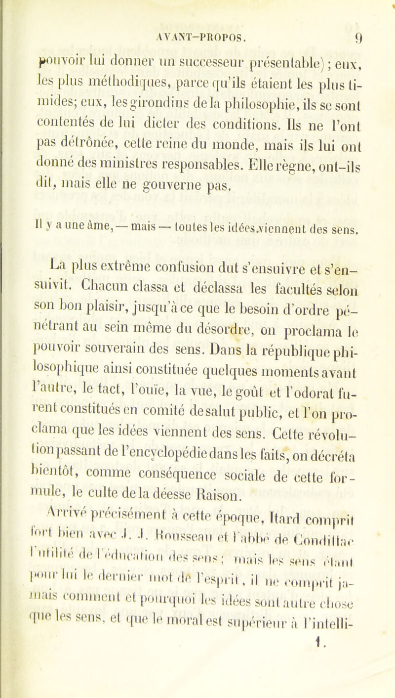 jàouYoir lui donner un successeur présenlcable) ; eux, les plus méthodiques, parce qu'ils étaient les plus ti- mides; eux, les girondins delà philosophie, ils se sont contentés de lui dicter des conditions. Ils ne l'ont pas détrônée, cette reine du monde, mais ils lui ont donné des ministres responsables. Elle règne, ont-ils dit, mais elle ne gouverne pas. Il y auneàme, —mais — louleslesidées.viennenldes sens. La plus extrême confusion dut s'ensuivre et s'en- suivit. Chacun classa et déclassa les facultés selon son bon plaisir, jusqu'à ce que le besoin d'ordre pé- nétrant au sein même du désordre, on proclama le pouvoir souverain des sens. Dans la république phi- losophique ainsi constituée quelques moments avant l'autre, le tact, l'ouïe, la vue, le goût et l'odorat fu- rent constitués en comité desalut public, et l'on pro- clama que les idées viennent des sens. Celte révolu- lion passant de l'encyclopédie dans les faits, on décréta bientôt, comme conséquence sociale de cette for- mule, le culte de la déesse Raison. Arrivé précisément à cette époque, Ttard comprit fort bien avec .1. .1. l-lonsseau et I nbl». de Condillac I 'liliié de fpdutvuiou des s-m)s ; t.K.is les sens ,'l;.ut l'<'>n-1ni le dernier mot de Tesprii, il ue <'onipnl j.-.- iiiais comment etpoiu-quoi les idées sont autre chose que les sens, et que le moral est supérieur à l'inlelli- i.