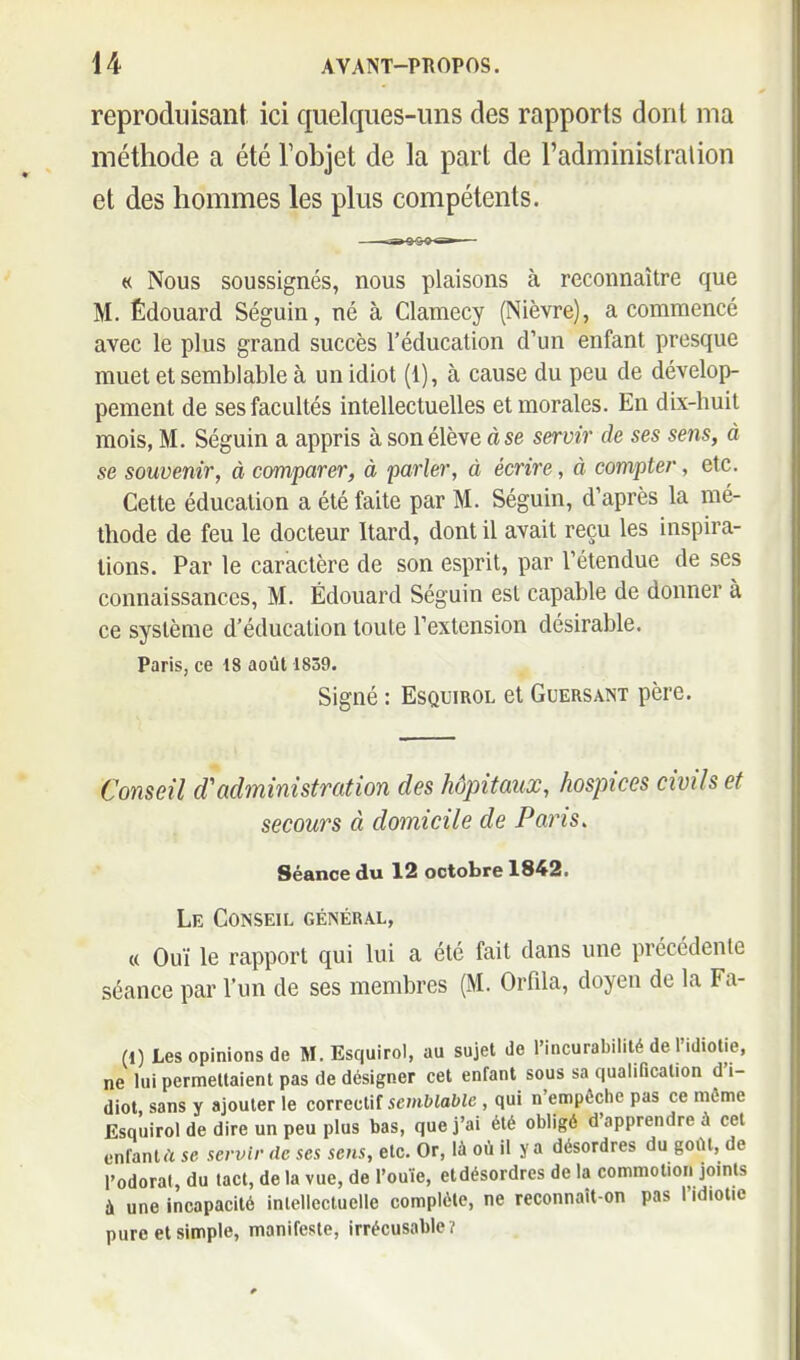 reproduisant ici quelques-uns des rapports dont ma méthode a été Tobjet de la part de l'administration et des hommes les plus compétents. « Nous soussignés, nous plaisons à reconnaître que M. Édouard Séguin, né à Clamecy (Nièvre), a commencé avec le plus grand succès l'éducation d'un enfant presque muet et semblable à un idiot (1), à cause du peu de dévelop- pement de ses facultés intellectuelles et morales. En dix-huit mois, M. Séguin a appris à son élève à se servir de ses seiis, à se souvenir, à comparer, à parler, à écrire, à compter, etc. Cette éducation a été faite par M. Séguin, d'après la mé- thode de feu le docteur Itard, dont il avait reçu les inspira- tions. Par le caractère de son esprit, par l'étendue de ses connaissances, M. Édouard Séguin est capable de donner à ce système d'éducation toute l'extension désirable. Paris, ce 18 août 1839. Signé : Esquirol et Guersant père. Conseil d'administration des hôpitaux, hospices civils et secours à domicile de Paris > Séance du 12 octobre 1842. Le Conseil général, « Ouï le rapport qui lui a été fait dans une précédente séance par l'un de ses membres (M. Orfila, doyen de la Fa- (1) Les opinions de M. Esquirol, au sujet de l'incurabilité de l'idiotie, ne lui permettaient pas de désigner cet enfant sous sa qualification d'i- diot sans y ajouter le correctif 5cm&«abZe , qui n'empêche pas ce môme Esquirol de dire un peu plus bas, que j'ai été obligé d'apprendre à cet enfant<t se servir de ses se?is, etc. Or, là où il y a désordres du goût, de l'odoral, du tact, de la vue, de l'ouïe, etdésordres de la commotion joints à une incapacité inlellectueile complète, ne reconnaît-on pas l'idiotie pure et simple, manifeste, irrécusable?