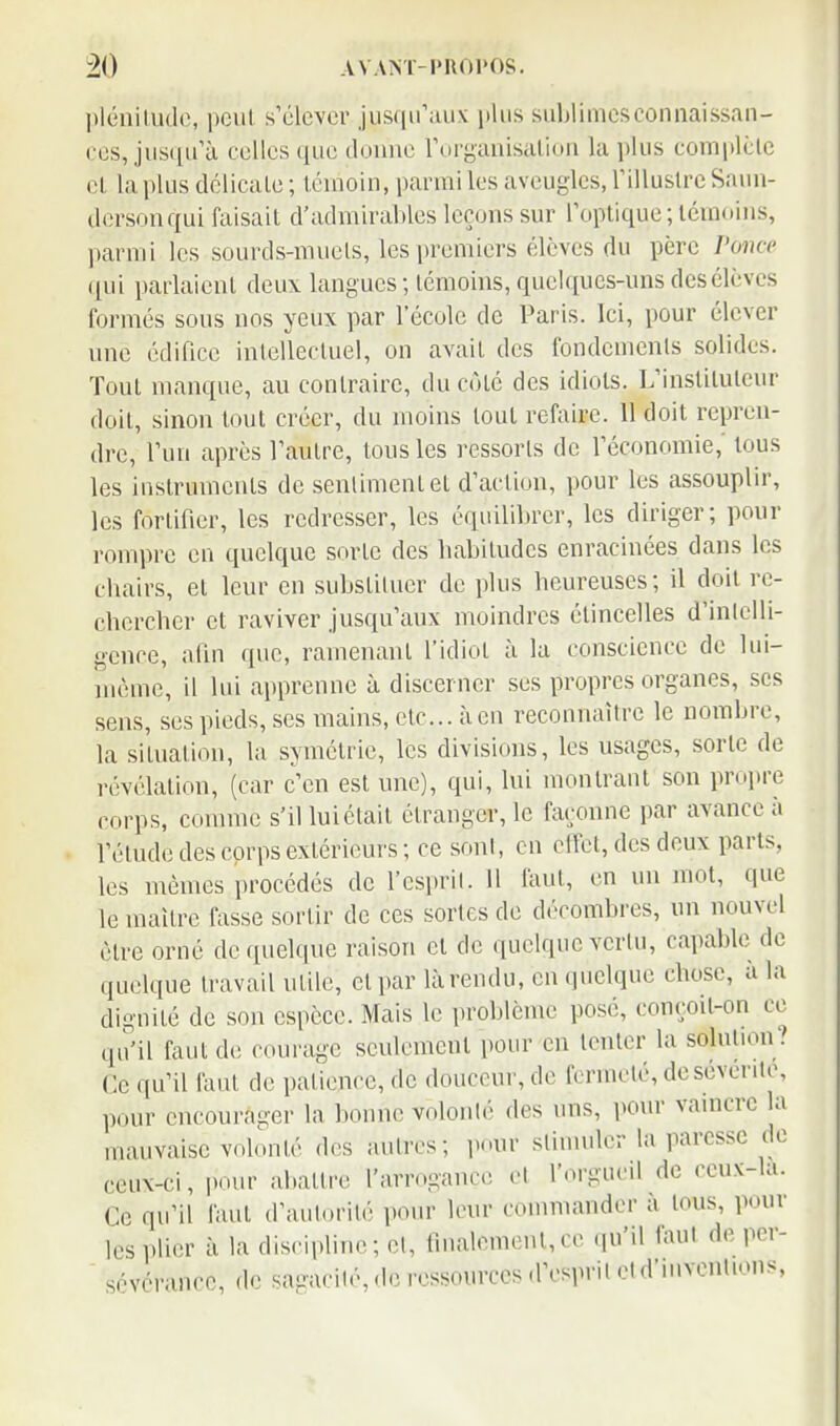 pléniliulo, poiil s'élever jiis((ii'aii.v plus sublimesconnaissan- ces, jiis(iu'à celles que donne rorgauisalion la plus complclc cl la plus délicale ; témoin, parmi les aveugles, rilluslrc Saim- dcrsonqui faisait d'admirables leçons sur l'optique; témoins, parmi les sourds-muels, les i)remiers élèves du père l'once ([ni parlaient deux langues ; témoins, quelques-uns des élèves formés sous nos yeux par l'école de Paris. Ici, pour élever une édifice inlellecluel, on avait des fondemenls solides. Tout manque, au contraire, du côté des idiots. L'instituteur doit, sinon tout créer, du moins tout refaire. 11 doit repren- dre, l'un après l'autre, tous les ressorts de l'économie, tous les inslrumenls de senlimentet d'action, pour les assouplir, les fortifier, les redresser, les équilibrer, les diriger; pour rompre eu quelque sorte des babitudes enracinées dans les cbairs, et leur en substiluer de plus heureuses; il doit re- chercher et raviver jusqu'aux moindres étincelles d'inlelli- gcnce, afin que, ramenant l'idiot à la conscience de lui- même, il lui apprenne à discerner ses propres organes, ses sens, ses pieds, .ses mains, etc...à en reconnaître le nombre, la situation, la symétrie, les divisions, les usages, sorte de révélation, (car c'en est une), qui, lui montrant son propre corps, comme s'il lui était étranger, le façonne par avance à l'élude des corps extérieurs; ce soni, en elfet, des deux parts, les mêmes procédés de l'cspril. Il faut, en un mot, que le maître fasse sortir de ces sortes de décombres, un nouvel être orné de quelque rai.son et de quelque vertu, capable de quelque travail utile, et par là rendu, en quelque chose, a la dignité de son espèce. Mais le problème posé, conçoit-on ce qu'il faut de courage seulement pour en tenter la solulion? Ce qu'il faut de patience, de douceur, de fermeté, desévenle, pour encourager la bonne volonlé des uns, pour vaincre a mauvaise volonté dos aulres; i)our sliniuler la paresse de ceux-ci, pour abattre l'arr..gance cl l'orgueil de ceux-la. Ce qu'il faut d'aulorité pour leur commander à lous, pour les plier à la discipline; el, linalemenl,ce qu'il faut deper-  sévérance, de sacacilé, de ressources d'esprilcid'mvcnUons,