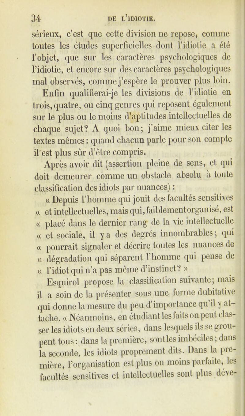 sérieux, c'est que cette division ne repose, comme toutes les études superficielles dont l'idiotie a été l'objet, que sur les caractères psychologiques de l'idiotie, et encore sur des caractères psychologiques mal observés, comme j'espère le prouver plus loin. Enfin qualifierai-je les divisions de l'idiotie en trois, quatre, ou cinq genres qui reposent également sur le plus ou le moins d'aptitudes intellectuelles de chaque sujet? A quoi bon; j'aime mieux citer les textes mêmes : quand chacun parle pour son compte il est plus sûr d'être compris. Après avoir dit (assertion pleine de sens, et qui doit demeurer comme un obstacle absolu à toute classification des idiots par nuances) : (c Depuis l'homme qui jouit des facultés sensitives (c et intellectuelles, mais qui, faiblement organisé, est c( placé dans le dernier rang de la vie intellectuelle ce et sociale, il y a des degrés innombrables; qui (C pourrait signaler et décrire toutes les nuances de c( dégradation qui séparent l'homme qui pense de c( l'idiot qui n'a pas même d'instinct?)) Esquirol propose la classification suivante; mais il a soin de la présenter sous une forme dubitative qui donne la mesure du peu d'importance qu'il y at- tache. c( Néanmoins, en étudiant les faits on peut clas- ser les idiots en deux séries, dans lesquels ils se grou- pent tous : dans la première, sontles imbéciles ; dans la seconde, les idiots proprement dits. Dans la pre- mière, l'organisation est plus ou moins parfaite, les facultés sensitives et intellectuelles sont plus déve-