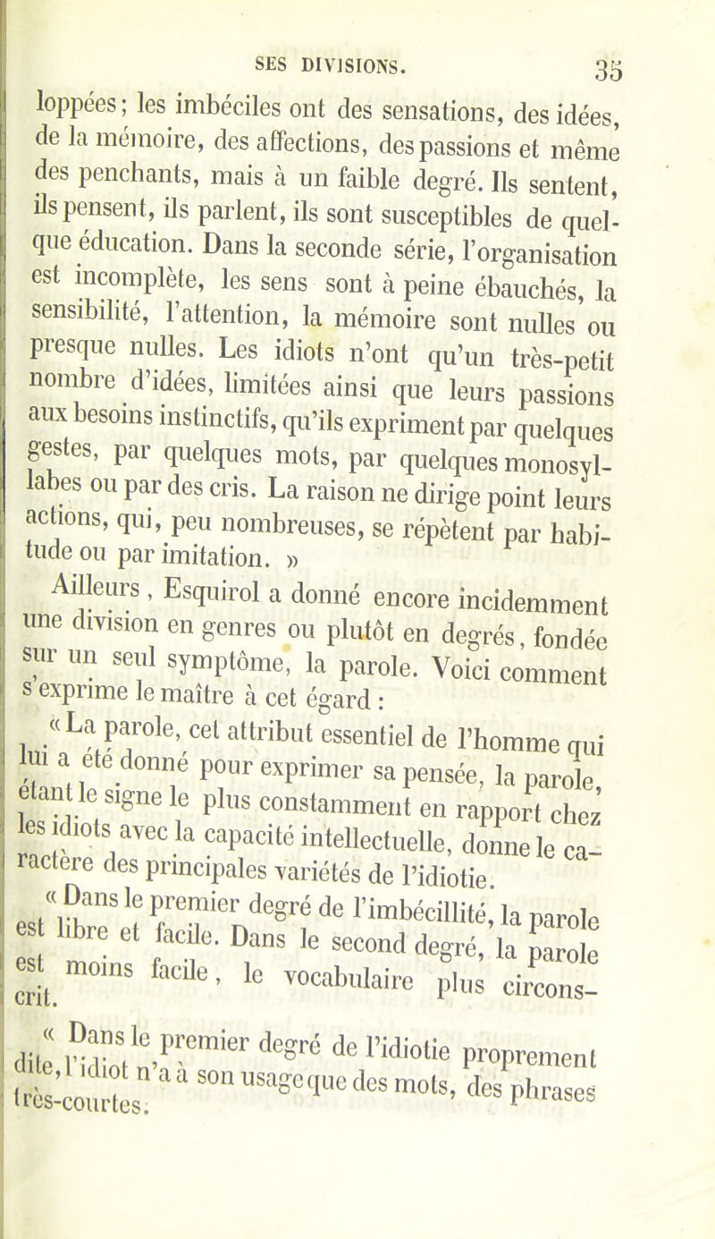 loppées; les imbéciles ont des sensations, des idées, de la mémoire, des affections, des passions et même des penchants, mais à un faible degré. Ils sentent, ils pensent, ils parlent, ils sont susceptibles de quel- que éducation. Dans la seconde série, l'organisation est incomplète, les sens sont à peine ébauchés, la sensibilité, l'attention, la mémoire sont nulles ou presque nulles. Les idiots n'ont qu'un très-petit nombre d'idées, limitées ainsi que leurs passions aux besoms instinctifs, qu'ils expriment par quelques gestes, par quelques mots, par quelques monosyl- labes ou par des cris. La raison ne dirige point leurs actions, qui, peu nombreuses, se répètent par habi- tude ou par imitation. » Ailleurs, Esquirol a donné encore incidemment une division en genres ou plutôt en degrés, fondée sur un seul symptôme, la parole. Voici comment s exprime le maître à cet égard : «La parole, cet attribut essentiel de l'homme qui Im a ete donne pour exprimer sa pensée, la parole, etan le signe le plus constamment en rapport chez es Idiots avec la capacité intellectuelle, do'nnele ca! ractere des pnncipales variétés de l'idiotie esttbret F^i^^^degré de l'imbéciHité, la parole t f f • r '^'^^ ^'^'^^ 1^ Parole ^'^^ ' 1^ -«^^^bulaire phis circons- Sites ' P^---