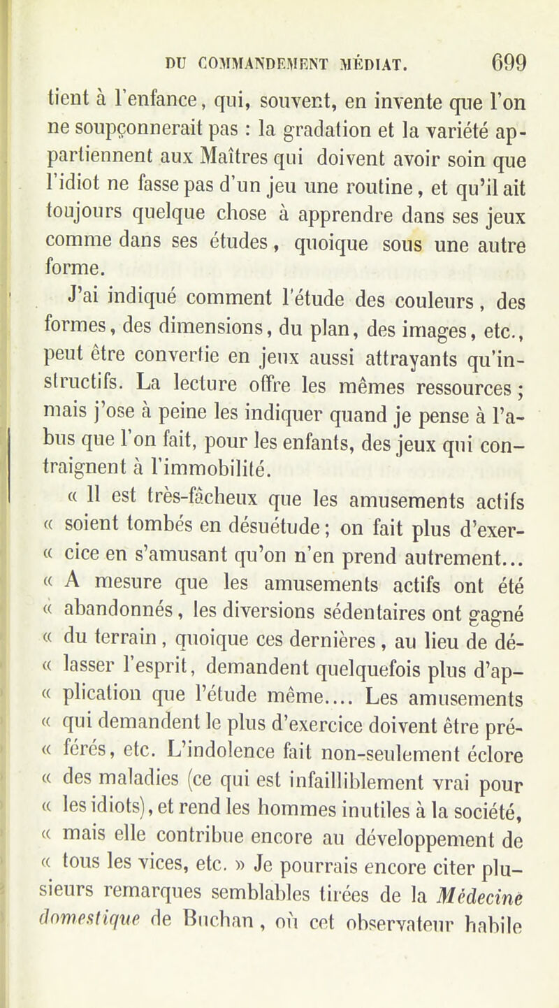 tient à Tenfance, qui, souvent, en invente que l'on ne soupçonnerait pas : la gradation et la variété ap- partiennent aux Maîtres qui doivent avoir soin que l'idiot ne fasse pas d'un jeu une routine, et qu'il ait toujours quelque chose à apprendre dans ses jeux comme dans ses études, quoique sous une autre forme. J'ai indiqué comment l'étude des couleurs, des formes, des dimensions, du plan, des images, etc., peut être convertie en jeux aussi attrayants qu'in- structifs. La lecture offre les mêmes ressources; mais j'ose à peine les indiquer quand je pense à l'a- bus que l'on fait, pour les enfants, des jeux qui con- traignent à l'immobilité. « Il est très-fâcheux que les amusements actifs « soient tombés en désuétude ; on fait plus d'exer- « cice en s'amusant qu'on n'en prend autrement... « A mesure que les amusements actifs ont été « abandonnés, les diversions sédentaires ont gagné « du terrain, quoique ces dernières, au lieu de dé- « lasser l'esprit, demandent quelquefois plus d'ap- « phcation que l'étude même.... Les amusements « qui demandent le plus d'exercice doivent être pré- « férés, etc. L'indolence fait non-seulement éclore « des maladies (ce qui est infailliblement vrai pour (( les idiots), et rend les hommes inutiles à la société, (( mais elle contribue encore au développement de « tous les vices, etc. » Je pourrais encore citer plu- sieurs remarques semblables tirées de la Médecinè domestique de Biichan, on cet observateur habile