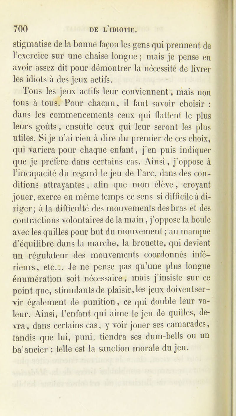 stigmatise de la bonne façon les gens qui prennent de l'exercice sur une chaise longue ; mais je pense en avoir assez dit pour démontrer la nécessité de livrer les idiots à des jeux actifs. Tous les jeux actifs leur conviennent, mais non tous à tous. Pour chacun, il faut savoir choisir : dans les commencements ceux qui flattent le plus leurs goûts, ensuite ceux qui leur seront les plus utiles. Si je n'ai rien à dire du premier de ces choix, qui variera pour chaque enfant, j'en puis indiquer que je préfère dans certains cas. Ainsi, j'oppose à l'incapacité du regard le jeu de l'arc, dans des con- ditions attrayantes, afin que mon élève, croyant jouer, exerce en même temps ce sens si difficile à di- riger; à la difficulté des mouvements des bras et des contractions volontaires de la main, j'oppose la boule avec les quilles pour but du mouvement ; au manque d'équilibre dans la marche, la brouette, qui devient un régulateur des mouvements coordonnés infé- rieurs, etc.. Je ne pense pas qu'une plus longue énumération soit nécessaire, mais j'insiste sur ce point que, stimulants de plaisir, les jeux doivent ser- vir également de punition, ce qui double leur va- leur. Ainsi, l'enfant qui aime le jeu de quilles, de- vra, dans certains cas, y voir jouer ses camarades, tandis que lui, puni, tiendra ses dum-belis ou un balancier : telle est la sanction morale du jeu.