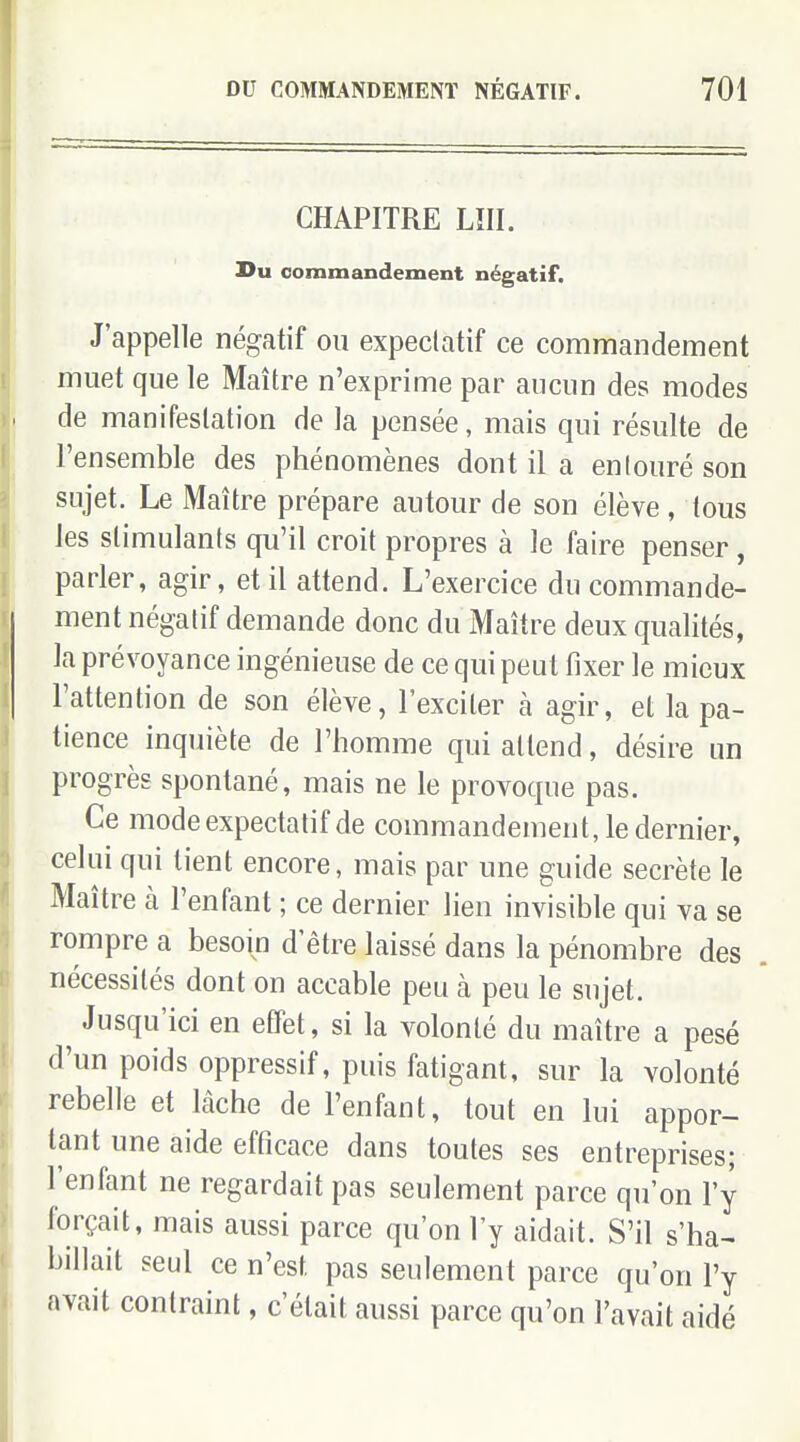CHAPITRE LÎII. Du commandement négatif. J'appelle négatif ou expeclatif ce commandement muet que le Maître n'exprime par aucun des modes de manifestation de la pensée, mais qui résulte de l'ensemble des phénomènes dont il a enlouré son sujet. Le Maître prépare autour de son élève , tous les slimulanis qu'il croit propres à le faire penser, parler, agir, et il attend. L'exercice du commande- ment négalif demande donc du Maître deux qualités, la prévoyance ingénieuse de ce qui peut fixer le mieux l'attention de son élève, l'exciter à agir, et la pa- tience inquiète de l'homme qui attend, désire un progrès spontané, mais ne le provoque pas. Ce modeexpectatifde commandement, le dernier, celui qui tient encore, mais par une guide secrète le Maître à l'enfant ; ce dernier lien invisible qui va se rompre a besoin d'être laissé dans la pénombre des nécessités dont on accable peu à peu le sujet. Jusqu'ici en effet, si la volonté du maître a pesé d'un poids oppressif, puis fatigant, sur la volonté rebelle et lâche de l'enfant, tout en lui appor- tant une aide efficace dans toutes ses entreprises; l'enfant ne regardait pas seulement parce qu'on l'y forçait, mais aussi parce qu'on l'y aidait. S'il s'ha-^ billait seul ce n'est pas seulement parce qu'on l'y avait contraint, c'était aussi parce qu'on l'avait aidé