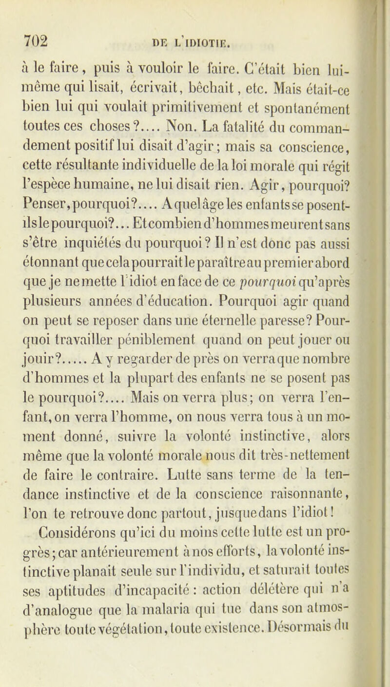 à le faire, puis à vouloir le faire. C'était bien lui- même qui lisait, écrivait, bêchait, etc. Mais était-ce bien lui qui voulait primitivement et spontanément toutes ces choses?.... Non. La fatalité du comman- dement positif lui disait d'agir ; mais sa conscience, cette résultante individuelle de la loi morale qui régit l'espèce humaine, ne lui disait rien. Agir, pourquoi? Penser, pourquoi?.... A quel âge les enfants se posent- ilsle pourquoi?... Et combien d'hommes meu rent sans s'être inquiétés du pourquoi? Il n'est donc pas aussi étonnant que celapourrait le paraîtreau premier abord que je nemette l'idiot enface de ce pot/r^MOi qu'après plusieurs années d'éducation. Pourquoi agir quand on peut se reposer dans une éternelle paresse? Pour- quoi travailler péniblement quand on peut jouer ou jouir? A y regarder de près on verra que nombre d'hommes et la plupart des enfants ne se posent pas le pourquoi?.... Mais on verra plus; on verra l'en- fant, on verra l'homme, on nous verra tous à un mo- ment donné, suivre la volonté instinctive, alors même que la volonté morale nous dit très-nettement de faire le contraire. Lutte sans terme de la ten- dance instinctive et de la conscience raisonnante, l'on te retrouve donc partout, jusquedans l'idiot! Considérons qu'ici du moins celte lutte est un pro- grès; car antérieurement à nos efforts, la volonté ins- tinctive planait seule sur l'individu, et saturait toutes ses aptitudes d'incapacité : action délétère qui n'a d'analogue que la malaria qui tue dans son atmos- phère toute végétation, toute existence. Désormais du