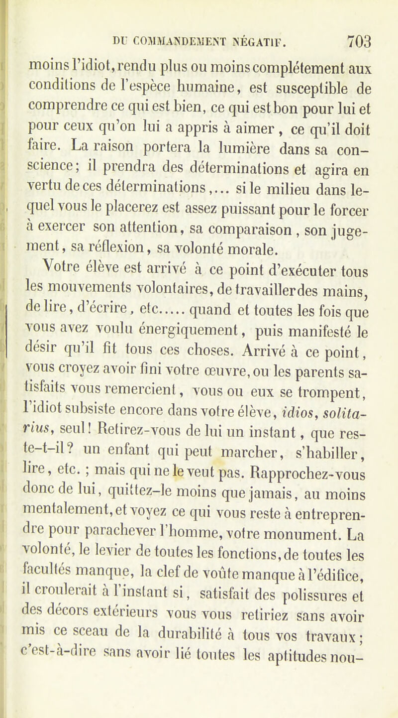 moins l'idiot, rendu plus ou moins complètement aux conditions de l'espèce humaine, est susceptible de comprendre ce qui est bien, ce qui est bon pour lui et pour ceux qu'on lui a appris à aimer , ce qu'il doit faire. La raison portera la lumière dans sa con- science ; il prendra des déterminations et agira en vertu de ces déterminationssi le milieu dans le- quel vous le placerez est assez puissant pour le forcer à exercer son attention, sa comparaison , son juge- ment , sa réflexion, sa volonté morale. Votre élève est arrivé à ce point d'exécuter tous les mouvements volontaires, de travailler des mains, de lire, d'écrire, etc quand et toutes les fois que vous avez voulu énergiquement, puis manifesté le désir qu'il fit tous ces choses. Arrivé à ce point, vous croyez avoir fini votre œuvre, ou les parents sa- tisfaits vous remercient, vous ou eux se trompent, l'idiot subsiste encore dans votre élève, idios, solita- rius, seul ! Retirez-vous de lui un instant, que res- te-t-il? un enfant qui peut marcher, s'habiller, lire, etc. ; mais qui ne le veut pas. Rapprochez-vous donc de lui, quittez-le moins que jamais, au moins mentalement, et voyez ce qui vous reste à entrepren- dre pour parachever l'homme, votre monument. La volonté, le levier de toutes les fonctions, de toutes les facultés manque, la clef de voûte manque à l'édifice, il croulerait à l'instant si, satisfait des polissures et des décors extérieurs vous vous reliriez sans avoir mis ce sceau de la durabilité à tous vos travaux ; c'est-à-dire sans avoir lié toutes les aptitudes nou-