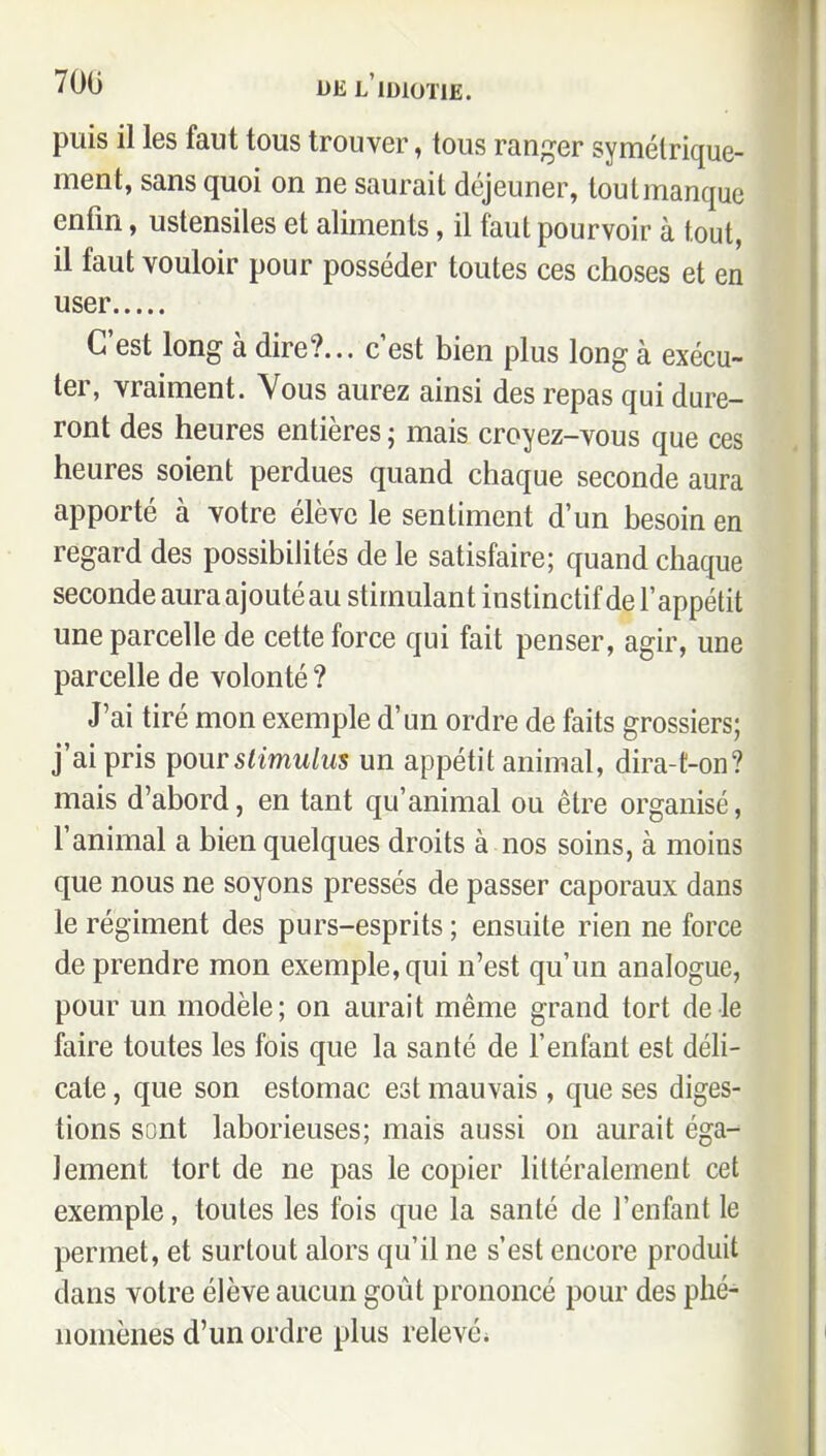 puis il les faut tous trouver, tous ran;^er symétrique- ment, sans quoi on ne saurait déjeuner, tout manque enfin, ustensiles et aliments, il faut pourvoir à tout, il faut vouloir pour posséder toutes ces choses et en user C'est long à dire?... c'est bien plus long à exécu- ter, vraiment. Vous aurez ainsi des repas qui dure- ront des heures entières ; mais croyez-vous que ces heures soient perdues quand chaque seconde aura apporté à votre élève le sentiment d'un besoin en regard des possibilités de le satisfaire; quand chaque seconde aura ajouté au stimulant instinctif de l'appétit une parcelle de cette force qui fait penser, agir, une parcelle de volonté ? J'ai tiré mon exemple d'un ordre de faits grossiers; j'ai pris i^our stimulus un appétit animal, dira-t-on? mais d'abord, en tant qu'animal ou être organisé, l'animal a bien quelques droits à nos soins, à moins que nous ne soyons pressés de passer caporaux dans le régiment des purs-esprits ; ensuite rien ne force de prendre mon exemple, qui n'est qu'un analogue, pour un modèle ; on aurait même grand tort de le faire toutes les fois que la santé de l'enfant est déli- cate , que son estomac est mauvais , que ses diges- tions sont laborieuses; mais aussi on aurait éga-^ lement tort de ne pas le copier littéralement cet exemple, toutes les fois que la santé de l'enfant le permet, et surtout alors qu'il ne s'est encore produit dans votre élève aucun goût prononcé pour des phé- nomènes d'un ordre plus relevé;