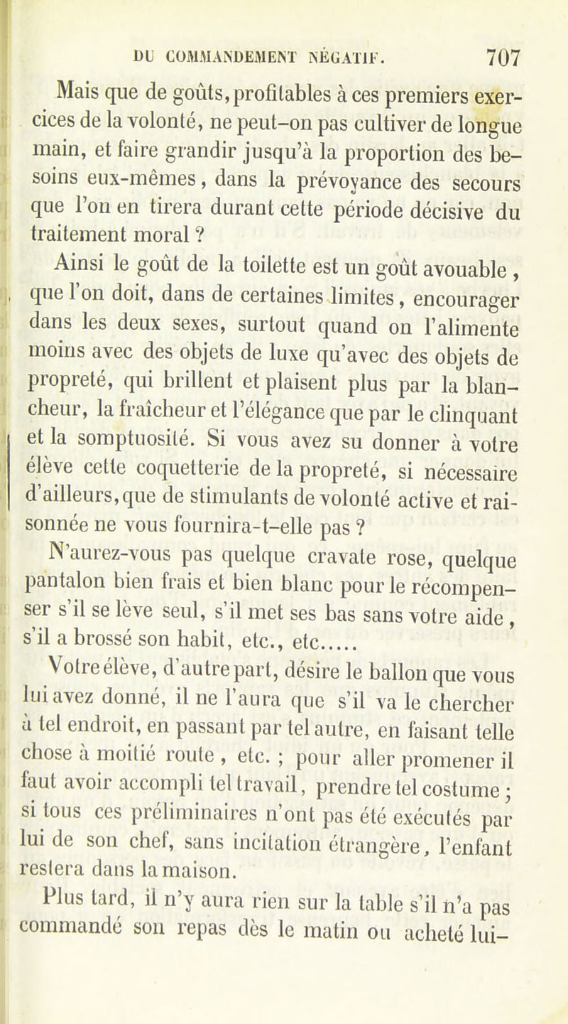 Mais que de goûts, profilables à ces premiers exer- cices de la volonté, ne peut-on pas cultiver de longue main, et faire grandir jusqu'à la proportion des be- soins eux-mêmes, dans la prévoyance des secours que l'on en tirera durant cette période décisive du traitement moral ? Ainsi le goût de la toilette est un goût avouable , que l'on doit, dans de certaines limites, encourager dans les deux sexes, surtout quand on l'alimente moins avec des objets de luxe qu'avec des objets de propreté, qui brillent et plaisent plus par la blan- cheur, la fraîcheur et l'élégance que par le chnquant et la somptuosité. Si vous avez su donner à votre élève cette coquetterie de la propreté, si nécessaire d'ailleurs, que de stimulants de volonté active et rai- sonnée ne vous fournira-t-elle pas ? N'aurez-vous pas quelque cravate rose, quelque pantalon bien frais et bien blanc pour le récompen- ser s'il se lève seul, s'il met ses bas sans votre aide, s'il a brossé son habit, etc., etc Votre élève, d'autre part, désire le ballon que vous lui avez donné, il ne l'aura que s'il va le chercher à tel endroit, en passant par tel autre, en faisant telle chose à moitié route , etc. ; pour aller promener il faut avoir accompli tel travail, prendre tel costume ; si tous ces préliminaires n'ont pas été exécutés par lui de son chef, sans incitation étrangère, l'enfant restera dans la maison. Plus tard, il n'y aura rien sur la table s'il n'a pas commandé son repas dès le matin ou acheté lui-
