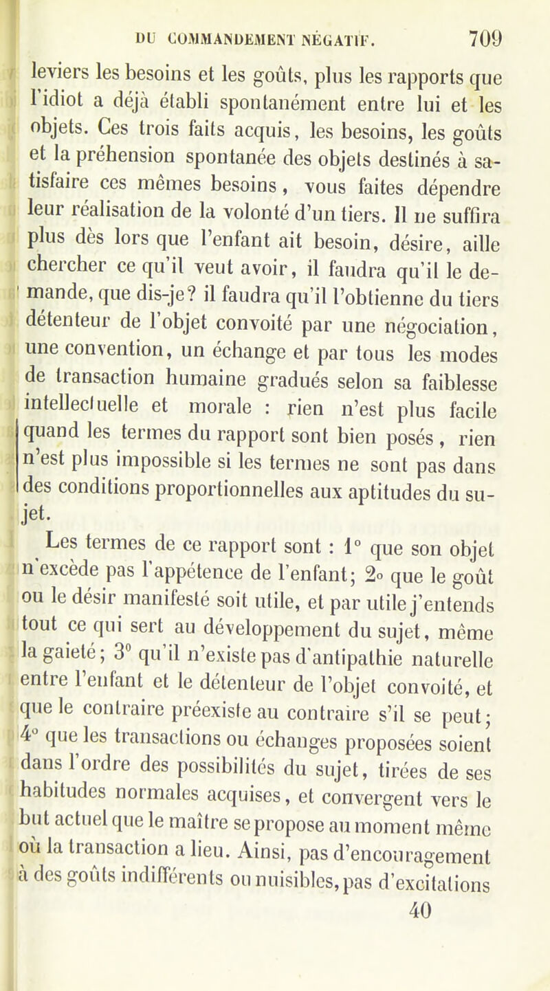 leviers les besoins et les goûts, plus les rapports que l'idiot a déjà établi spontanément entre lui et les objets. Ces trois faits acquis, les besoins, les goûts . et la préhension spontanée des objets destinés à sa- I tisfaire ces mêmes besoins, vous faites dépendre leur réalisation de la volonté d'un tiers. Il ne suffira plus dès lors que l'enfant ait besoin, désire, aille chercher ce qu'il veut avoir, il faudra qu'il le de- ' mande, que dis-je? il faudra qu'il l'obtienne du tiers détenteur de l'objet convoité par une négociation, une convention, un échange et par tous les modes de transaction humaine gradués selon sa faiblesse intellecluelle et morale : rien n'est plus facile quand les termes du rapport sont bien posés , rien n'est plus impossible si les termes ne sont pas dans des conditions proportionnelles aux aptitudes du su- jet. Les termes de ce rapport sont : 1° que son objet n'excède pas l'appétence de l'enfant; % que le goût ou le désir manifesté soit utile, et par utile j'entends tout ce qui sert au développement du sujet, même la gaieté; 3'' qu'il n'existe pas d'antipathie naturelle entre l'enfant et le délenteur de l'objet convoité, et que le contraire préexiste au contraire s'il se peut; 4*^ que les transactions ou échanges proposées soient dans l'ordre des possibihtés du sujet, tirées de ses habitudes normales acquises, et convergent vers le but actuel que le maître se propose au moment même où la transaction a lieu. Ainsi, pas d'encouragement à des goûts indifférents ou nuisibles, pas d'excitations 40