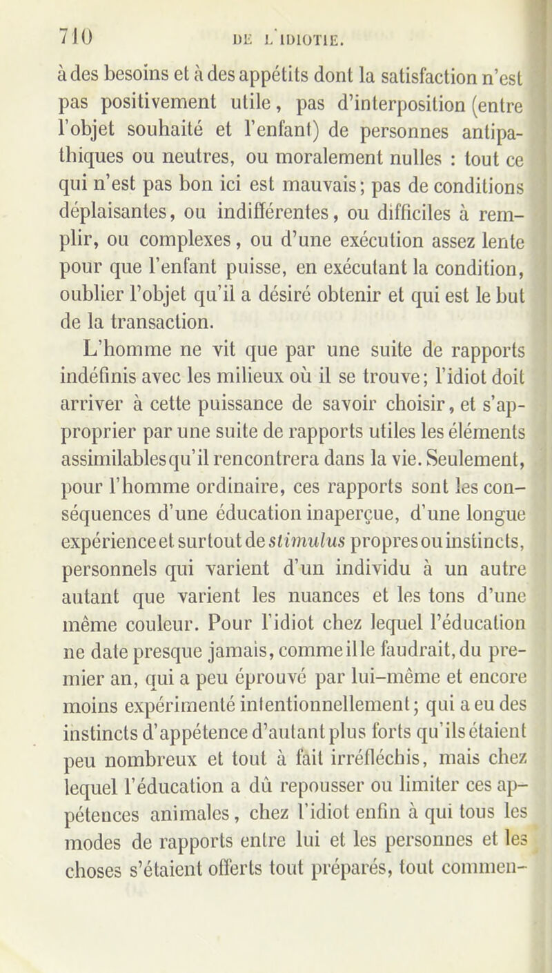 à des besoins et à des appétits dont la satisfaction n'est pas positivement utile, pas d'interposition (entre l'objet souhaité et l'enfant) de personnes antipa- thiques ou neutres, ou moralement nulles : tout ce qui n'est pas bon ici est mauvais; pas de conditions déplaisantes, ou indifférentes, ou difficiles à rem- plir, ou complexes, ou d'une exécution assez lente pour que l'enfant puisse, en exécutant la condition, oublier l'objet qu'il a désiré obtenir et qui est le but de la transaction. L'homme ne vit que par une suite de rapports indéfinis avec les milieux où il se trouve ; l'idiot doit arriver à cette puissance de savoir choisir, et s'ap- proprier par une suite de rapports utiles les éléments assimilables qu'il rencontrera dans la vie. Seulement, pour l'homme ordinaire, ces rapports sont les con- séquences d'une éducation inaperçue, d'une longue expérienceet surtout de siiï?iwiws propres ou instincts, personnels qui varient d'un individu à un autre autant que varient les nuances et les tons d'une même couleur. Pour l'idiot chez lequel l'éducation ne date presque jamais, commeille faudrait, du pre- mier an, qui a peu éprouvé par lui-même et encore moins expérimenté inlentionnellement; qui a eu des instincts d'appétence d'autant plus forts qu'ils étaient peu nombreux et tout à fait irréfléchis, mais chez lequel l'éducation a dù repousser ou limiter ces ap- pétences animales, chez l'idiot enfin à qui tous les modes de rapports entre lui et les personnes et les choses s'étaient offerts tout préparés, tout commen-
