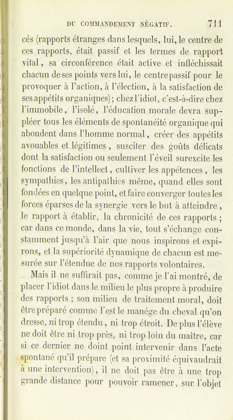 ces (rapports étranges dans lesquels, lui, le centre de ces rapports, était passif et les termes de rapport vital, sa circonférence était active et infléchissait chacun de ses points vers lui, le centre passif pour le provoquer à Faction, à l'élection, à la satisfaction de ses appétits organiques); chez l'idiot, c'est-à-dire chez l'immobile, l'isolé, l'éducation morale devra sup- pléer tous les éléments de spontanéité organique qui abondent dans l'homme normal, créer des appétits avouables et légitimes, susciter des goûts délicats dont la satisfaction ou seulement l'éveil surexcite les fonctions de l'intellect, cultiver les appétences , les sympathies, les antipathies même, quand elles sont fondées en quelque point, et faire converger toutes les forces éparses de la synergie vers le but à atteindre , le rapport à établir, la chronicité de ces rapports ; car dans ce monde, dans la vie, tout s'échange con- stamment jusqu'à l'air que nous inspirons et expi- rons, et la supériorité dynamique de chacun est me- surée sur l'étendue de nos rapports volontaires. Mais il ne suffirait pas, comme je l'ai montré, de placer l'idiot dans le milieu le plus propre à produire des rapports ; son milieu de traitement moral, doit être préparé comme l'est le manège du cheval qu'on dresse, ni trop étendu, ni trop étroit. De plus l'élève ne doit être ni trop près, ni trop loin du maître, car si ce dernier ne doint point intervenir dans l'acte spontané qu'il prépare (et sa proximité équivaudrait à une intervention), il ne doit pas être à une trop grande distance pour pouvoir ramener, sur l'objet