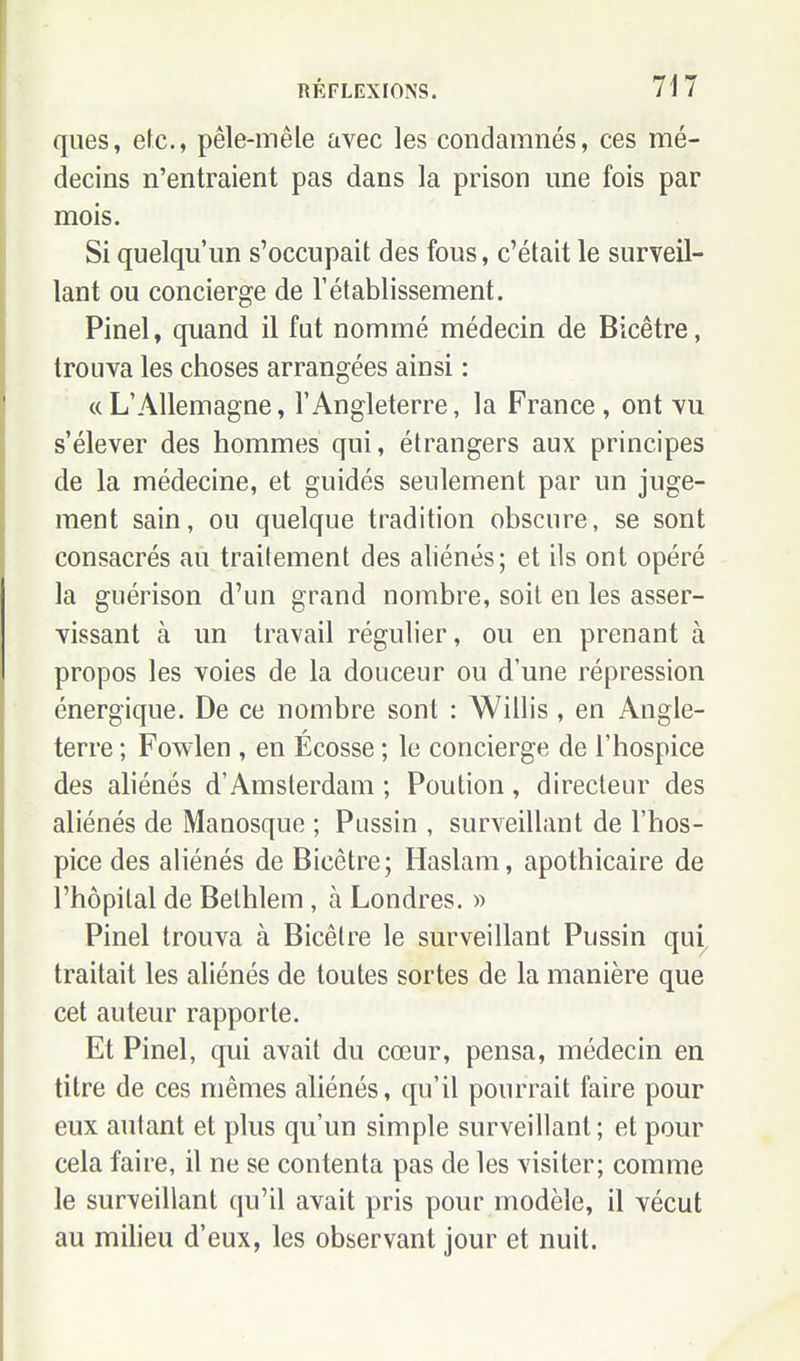 ques, etc., pêle-mêle avec les condamnés, ces mé- decins n'entraient pas dans la prison une fois par mois. Si quelqu'un s'occupait des fous, c'était le surveil- lant ou concierge de l'établissement. Pinel, quand il fut nommé médecin de Bicêtre, trouva les choses arrangées ainsi : «L'Allemagne, l'Angleterre, la France , ont vu s'élever des hommes qui, étrangers aux principes de la médecine, et guidés seulement par un juge- ment sain, ou quelque tradition obscure, se sont consacrés au traitement des aliénés; et ils ont opéré la guérison d'un grand nombre, soit en les asser- vissant à un travail régulier, ou en prenant à propos les voies de la douceur ou d'une répression énergique. De ce nombre sont : Willis , en Angle- terre ; Fowlen , en Ecosse ; le concierge de l'hospice des aliénés d'Amsterdam ; Poution, directeur des aliénés de Manosque ; Pussin , surveillant de l'hos- pice des aliénés de Bicêtre; Haslam, apothicaire de l'hôpital de Bethlem, à Londres. » Pinel trouva à Bicêtre le surveillant Pussin qui, traitait les aliénés de toutes sortes de la manière que cet auteur rapporte. Et Pinel, qui avait du cœur, pensa, médecin en titre de ces mêmes aliénés, qu'il pourrait faire pour eux autant et plus qu'un simple surveillant; et pour cela faire, il ne se contenta pas de les visiter; comme le surveillant qu'il avait pris pour modèle, il vécut au milieu d'eux, les observant jour et nuit.