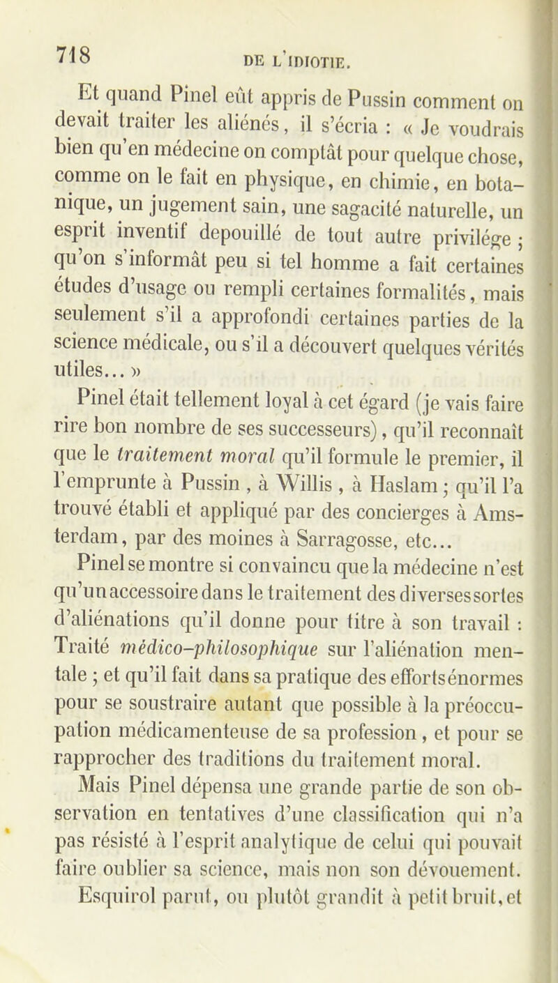Et quand Pinel eût appris de Pussin comment on devait traiter les aliénés, il s'écria : « Je voudrais bien qu'en médecine on comptât pour quelque chose, comme on le fait en physique, en chimie, en bota- nique, un jugement sain, une sagacité naturelle, un esprit inventif dépouillé de tout autre privilège j qu'on s'informât peu si tel homme a fait certaines études d'usage ou rempli certaines formalités, mais seulement s'il a approfondi certaines parties de la science médicale, ou s'il a découvert quelques vérités utiles... » Pinel était tellement loyal à cet égard (je vais faire rire bon nombre de ses successeurs), qu'il reconnaît que le traitement moral qu'il formule le premier, il l'emprunte à Pussin , à Willis, à Haslam ; qu'il l'a trouvé établi et appliqué par des concierges à Ams- terdam, par des moines à Sarragosse, etc.. Pinel se montre si convaincu que la médecine n'est qu'un accessoire dan s le traitement des diverses sortes d'aliénations qu'il donne pour titre à son travail : Traité médico-philosophique sur l'ahénation men- tale ; et qu'il fait dans sa pratique des efforts énormes pour se soustraire autant que possible à la préoccu- pation médicamenteuse de sa profession, et pour se rapprocher des traditions du traitement moral. Mais Pinel dépensa une grande partie de son ob- servation en tentatives d'une classification qui n'a pas résisté à l'esprit analytique de celui qui pouvait faire oublier sa science, mais non son dévouement. Esquirol parut, ou plutôt grandit à petit bruit, et