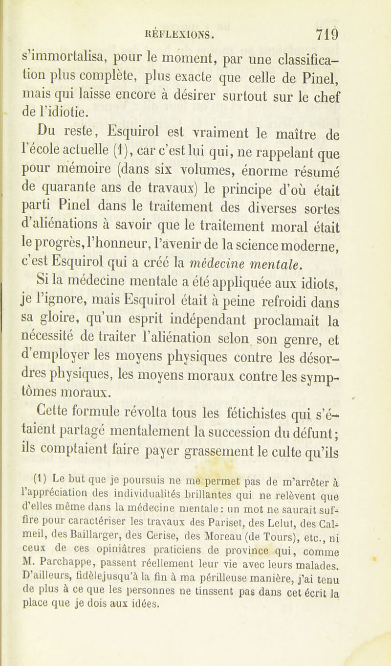 s'immortalisa, pour le moment, par une classifica- tion plus complète, plus exacte que celle de Pinel, mais qui laisse encore à désirer surtout sur le chef de l'idiotie. Du reste, Esquirol est vraiment le maître de 1 école actuelle (1), car c'est lui qui, ne rappelant que pour mémoire (dans six volumes, énorme résumé de quarante ans de travaux) le principe d'oii était parti Pinel dans le traitement des diverses sortes d'aliénations à savoir que le traitement moral était le progrès, l'honneur, l'avenir de la science moderne, c'est Esquirol qui a créé la médecine mentale. Si la médecine mentale a été appliquée aux idiots, je l'ignore, mais Esquirol était à peine refroidi dans sa gloire, qu'un esprit indépendant proclamait la nécessité de traiter l'aliénation selon son genre, et d'employer les moyens physiques contre les désor- dres physiques, les moyens moraux contre les symp- tômes moraux. Cette formule révolta tous les fétichistes qui s'é- taient partagé mentalement la succession du défunt; ils comptaient faire payer grassement le culte qu'ils (1) Le but que je poursuis ne me permet pas de m'arrêter à l'appréciation des individualités brillantes qui ne relèvent que d'elles même dans la médecine mentale: un mot ne saurait suf-^ fire pour caractériser les travaux des Pariset, des Lelut, des GaU meil, des Baillarger, des Cerise, des Moreau (de Tours), etc., ni ceux de ces opiniâtres praticiens de province qui, comme M. Parchappe, passent réellement leur vie avec leurs malades. D'ailleurs, fidèlejusqu'à la fin à ma périlleuse manière, j'ai tenu de plus à ce que les personnes ne tinssent pas dans cet écrit la place que je dois aux idées.