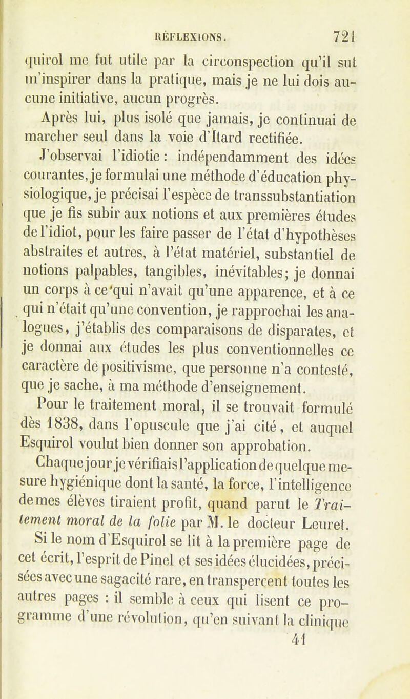 quirol me fut utile par la circonspection qu'il sut ni'inspirer dans la pratique, mais je ne lui dois au- cune initiative, aucun progrès. Après lui, plus isolé que jamais, je continuai de marcher seul dans la voie d'itard rectifiée. J'observai l'idiotie : indépendamment des idées courantes, je formulai une méthode d'éducation phy- siologique, je précisai l'espèce de transsubstantiation que je fis subir aux notions et aux premières études de l'idiot, pour les faire passer de l'état d'hypothèses abstraites et autres, à l'état matériel, substantiel de notions palpables, tangibles, inévitables; je donnai un corps à ce'qui n'avait qu'une apparence, et cà ce qui n'était qu'une convention, je rapprochai les ana- logues, j'établis des comparaisons de disparates, et je donnai aux études les plus conventionnelles ce caractère de positivisme, que personne n'a contesté, que je sache, à ma méthode d'enseignement. Pour le traitement moral, il se trouvait formulé dès 1838, dans l'opuscule que j'ai cité, et auquel Esquirol voulut bien donner son approbation. Chaque jour jevérifiaisl'applicationdequelque me- sure hygiénique dont la santé, la force, l'intelligence de mes élèves tiraient profit, quand parut le Trai- tement moral de la folie par M. le docteur Leuret. Si le nom d'Esquirol se lit à la première page de cet écrit, l'esprit de Pinel et ses idées élucidées, préci- sées avec une sagacité rare, en transpercent toutes les autres pages : il semble à ceux qui lisent ce pro- gramme d'une révolulion, qu'en suivant la clinique 41