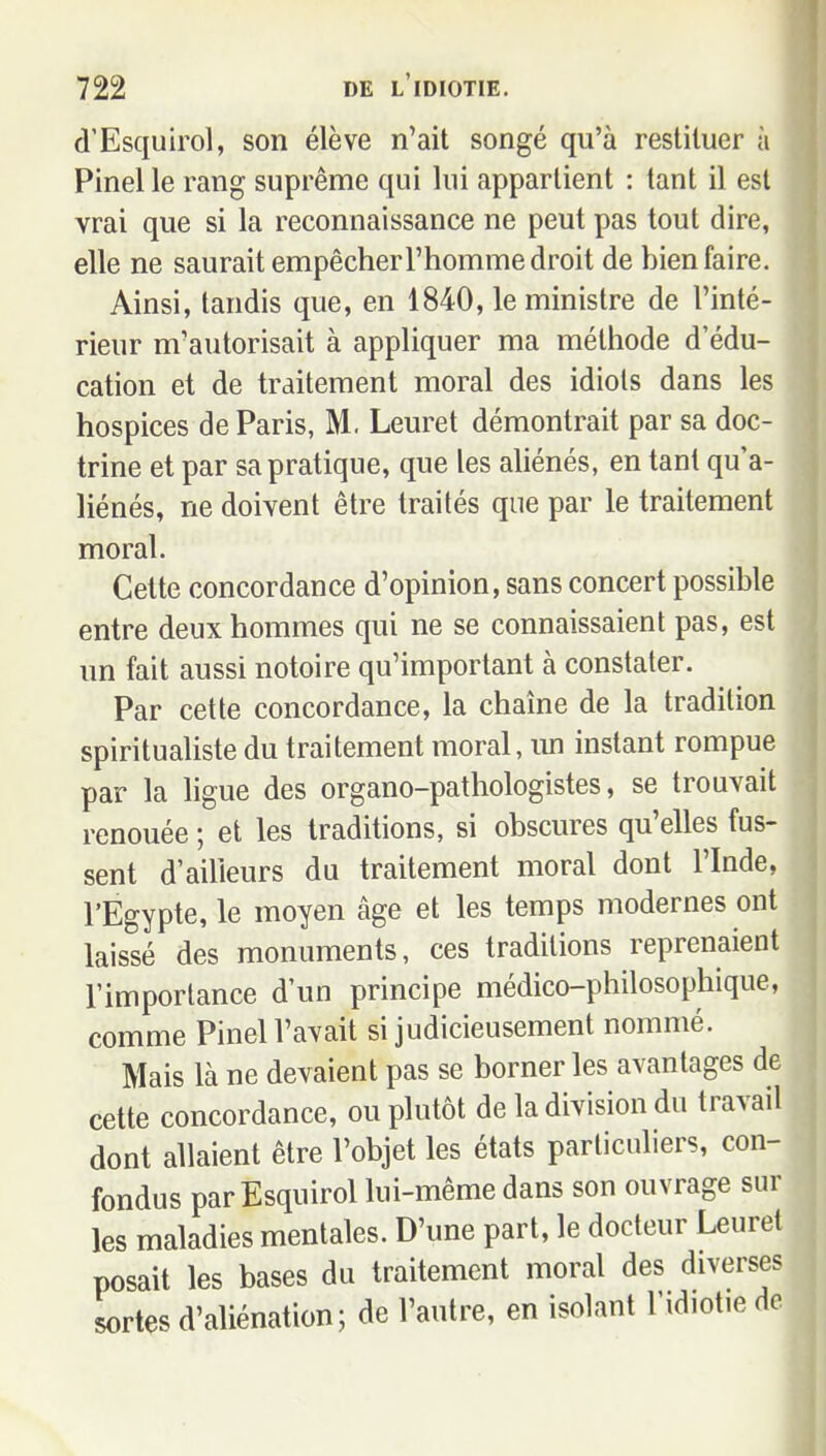 d'Esquirol, son élève n'ait songé qu'à restituer à Pinel le rang suprême qui lui appartient : tant il est vrai que si la reconnaissance ne peut pas tout dire, elle ne saurait empêcher l'homme droit de hien faire. Ainsi, tandis que, en 1840, le ministre de l'inté- rieur m'autorisait à appliquer ma méthode d'édu- cation et de traitement moral des idiots dans les hospices de Paris, M. Leuret démontrait par sa doc- trine et par sa pratique, que les aliénés, en tant qu'a- liénés, ne doivent être traités que par le traitement moral. Cette concordance d'opinion, sans concert possible entre deux hommes qui ne se connaissaient pas, est un fait aussi notoire qu'important à constater. Par cette concordance, la chaîne de la tradition spiritualiste du traitement moral, im instant rompue par la ligue des organo-pathologistes, se trouvait renouée ; et les traditions, si obscures qu'elles fus- sent d'ailleurs du traitement moral dont l'Inde, l'Egypte, le moyen âge et les temps modernes ont laissé des monuments, ces traditions reprenaient l'importance d'un principe médico-philosophique, comme Pinel l'avait si judicieusement nommé. Mais là ne devaient pas se borner les avantages de cette concordance, ou plutôt de la division du travail dont allaient être l'objet les états particuliers, con- fondus par Esquirol lui-même dans son ouvrage sur les maladies mentales. D'une part, le docteur Leuret posait les bases du traitement moral des diverses sortes d'aliénation; de l'autre, en isolant l'idiot.e de