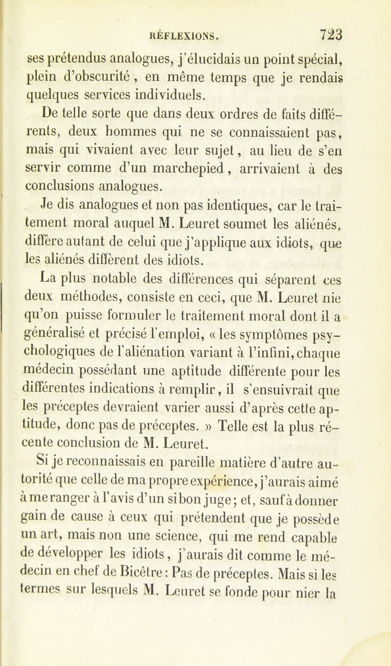 ses prétendus analogues, j'élucidais un point spécial, plein d'obscurité, en même temps que je rendais quelques services individuels. De telle sorte que dans deux ordres de faits diffé- rents, deux hommes qui ne se connaissaient pas, mais qui vivaient avec leur sujet, au lieu de s'en servir comme d'un marchepied, arrivaient à des conclusions analogues. Je dis analogues et non pas identiques, car le trai- tement moral auquel M. Leuret soumet les aliénés, diffère autant de celui que j'applique aux idiots, que les aliénés diffèrent des idiots. La plus notable des différences qui séparent ces deux méthodes, consiste en ceci, que M. Leuret nie qu'on puisse formuler le traitement moral dont il a généralisé et précisé l'emploi, « les symptômes psy- chologiques de l'aliénation variant à l'infini, chaque médecin possédant une aptitude différente pour les différentes indications à remplir, il s'ensuivrait que les préceptes devraient varier aussi d'après cette ap- titude, donc pas de préceptes. » Telle est la plus ré- cente conclusion de M. Leuret. Si je reconnaissais en pareille matière d'autre au- torité que celle de ma propre expérience, j'aurais aimé à meranger à l'avis d'un sibon juge ; et, sauf à donner gain de cause à ceux qui prétendent que je possède un art, mais non une science, qui me rend capable de développer les idiots, j'aurais dit comme le mé- decin en chef de Bicêtre : Pas de préceptes. Mais si les termes sur lesquels M. Leuret se fonde pour nier la