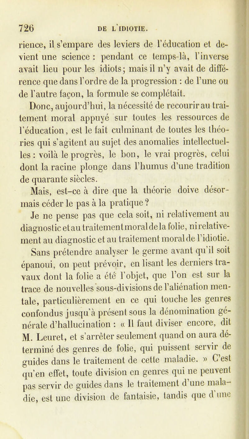 rience, il s'empare des leviers de l'éducation et de- vient une science : pendant ce temps-là, l'inverse avait lieu pour les idiots ; mais il n'y avait de diffé- rence que dans l'ordre de la progression : de l'une ou de l'autre façon, la formule se complétait. Donc, aujourd'hui, la nécessité de recourir au trai- tement moral appuyé sur toutes les ressources de l'éducation, est le fait culminant de toutes les théo- ries qui s'agitent au sujet des anomalies intellectuel- les : voilà le progrès, le bon, le vrai progrès, celui dont la racine plonge dans l'humus d'une tradition de quarante siècles. Mais, est-ce à dire que la théorie doive désor- mais céder le pas à la pratique ? Je ne pense pas que cela soit, ni relativement au diagnostic et au traitement moral de la folie, ni relative- ment au diagnostic et au traitement moral de l'idiotie. Sans prétendre analyser le germe avant qu'il soit épanoui, on peut prévoir, en lisant les derniers tra- vaux dont la folie a été l'objet, que l'on est sur la trace de nouvelles sous-divisions de l'aliénation men- tale, particulièrement en ce qui touche les genres confondus jusqu'à présent sous la dénomination gé- nérale d'hallucination : « Il faut diviser encore, dit M. Leuret, et s'arrêter seulement quand on aura dé- terminé des genres de folie, qui puissent servir de guides dans le traitement de cette maladie. » C'est qu'en effet, toute division en genres qui ne peuvent pas servir do guides dans le traitement d'une mala- die, est une division de fantaisie, tandis que d'une