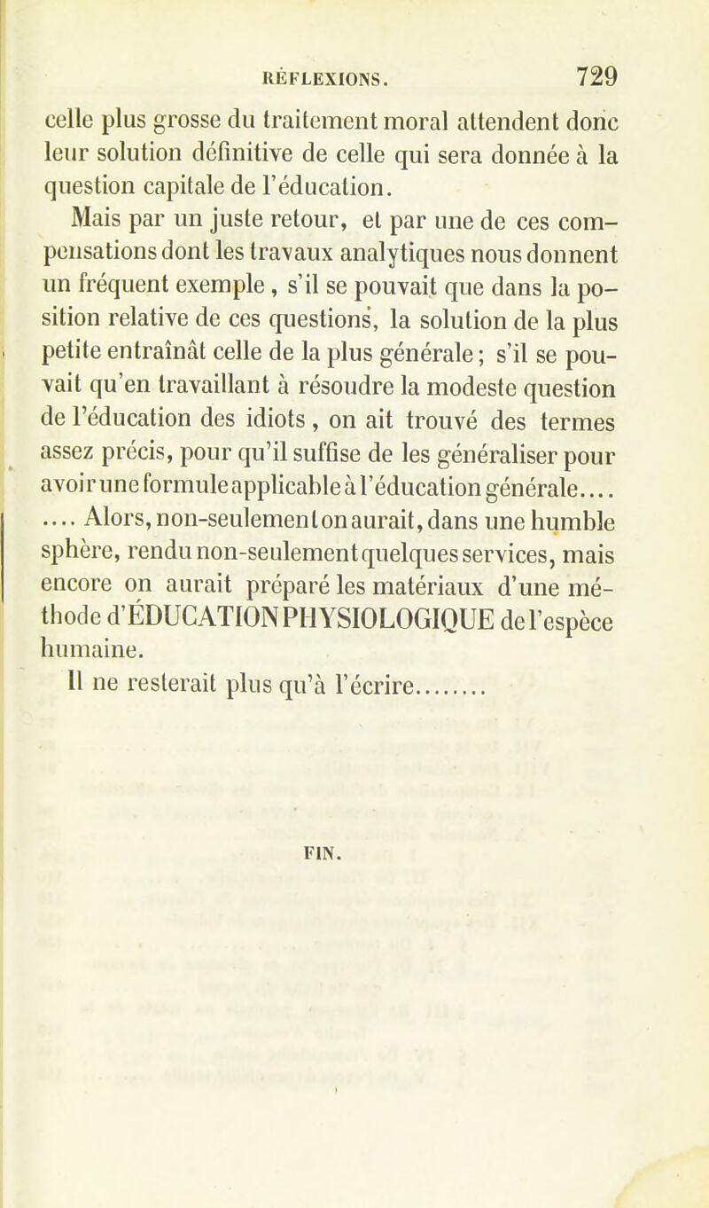 celle plus grosse du traitement moral attendent donc leur solution définitive de celle qui sera donnée à la question capitale de l'éducation. Mais par un juste retour, et par une de ces com- pensations dont les travaux analytiques nous donnent un fréquent exemple , s'il se pouvait que dans la po- sition relative de ces questions, la solution de la plus petite entraînât celle de la plus générale ; s'il se pou- vait qu'en travaillant à résoudre la modeste question de l'éducation des idiots, on ait trouvé des termes assez précis, pour qu'il suffise de les généraliser pour avoir une formule applicable à l'éducation générale.... .... Alors, non-seulemenlonaurait, dans une humble sphère, rendu non-seulement quelques services, mais encore on aurait préparé les matériaux d'une mé- thode d'ÉDUCATlON PHYSIOLOGIQUE de l'espèce humaine. Il ne resterait plus qu'à l'écrire FIN.