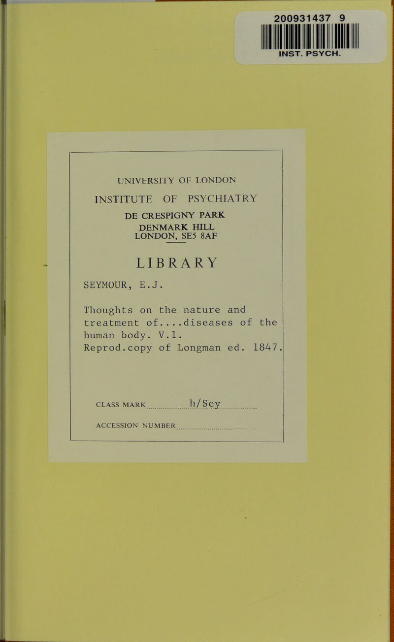 200931437 INST. PSYCH UNIVERSITY OF LONDON INSTITUTE OF PSYCHIATRY DE CRESPIGNY PARK DENMARK HILL LONDON,_SE5 8AF LIBRARY SEYMOUR, E.J. Thoughts on the nature and treatment of.... diseases of the human body. V.l. Reprod.copy of Longman ed. 1847. CLASS MARK ll/Scy ACCESSION NUMBER