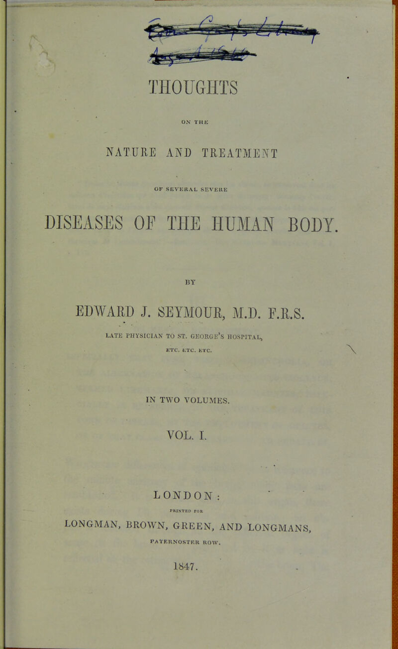 THOUGHTS ON THE NATURE AND TREATMENT OK SEVERAL SEVERE DISEASES OF THE HUMAN BODY. BY EDWARD J. SEYMOUR, M.D. F.R.S. LATE PHYSICIAN TO ST. GEORGE'S HOSPITAL, ETC. ETC. ETC. IN TWO VOLUMES. VOL. I. LONDON: printed roa LONGMAN, BROWN, GREEN, AND LONGMANS, PATERNOSTER ROW. 1847.