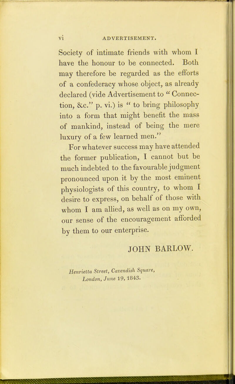 Society of intimate friends with whom I have the honour to be connected. Both may therefore be regarded as the efforts of a confederacy whose object, as aheady declared (vide Advertisement to  Connec- tion, &c. p. vi.) is  to bring philosophy into a form that might benefit the mass of mankind, instead of being the mere luxury of a few learned men. For whatever success may have attended the former publication, I cannot but be much indebted to the favourable judgment pronounced upon it by the most eminent physiologists of this country, to whom I desire to express, on behalf of those with whom I am allied, as well as on my own, our sense of the encouragement afforded by them to our enterprise. JOHN BARLOW. Henrietta Street, Cavendish Square, London, June 19,1843.