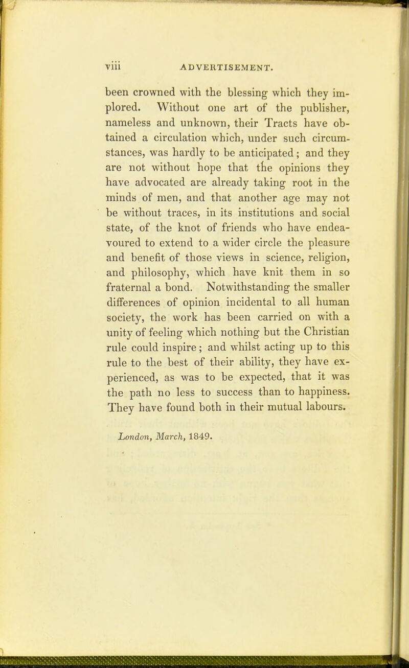 been crowned with the blessing which they im- plored. Without one art of the publisher, nameless and unknown, their Tracts have ob- tained a circulation which, under such circum- stances, was hardly to be anticipated; and they are not without hope that the opinions they have advocated are already taking root in the minds of men, and that another age may not be without traces, in its institutions and social state, of the knot of friends who have endea- voured to extend to a wider circle the pleasure and benefit of those views in science, religion, and philosophy, which have knit them in so fraternal a bond. Notwithstanding the smaller differences of opinion incidental to all human society, the work has been carried on with a unity of feeling which nothing but the Christian rule could inspire; and whilst acting up to this rule to the best of their abihty, they have ex- perienced, as was to be expected, that it was the path no less to success than to happiness. They have found both in their mutual labours. London, March, 1849.