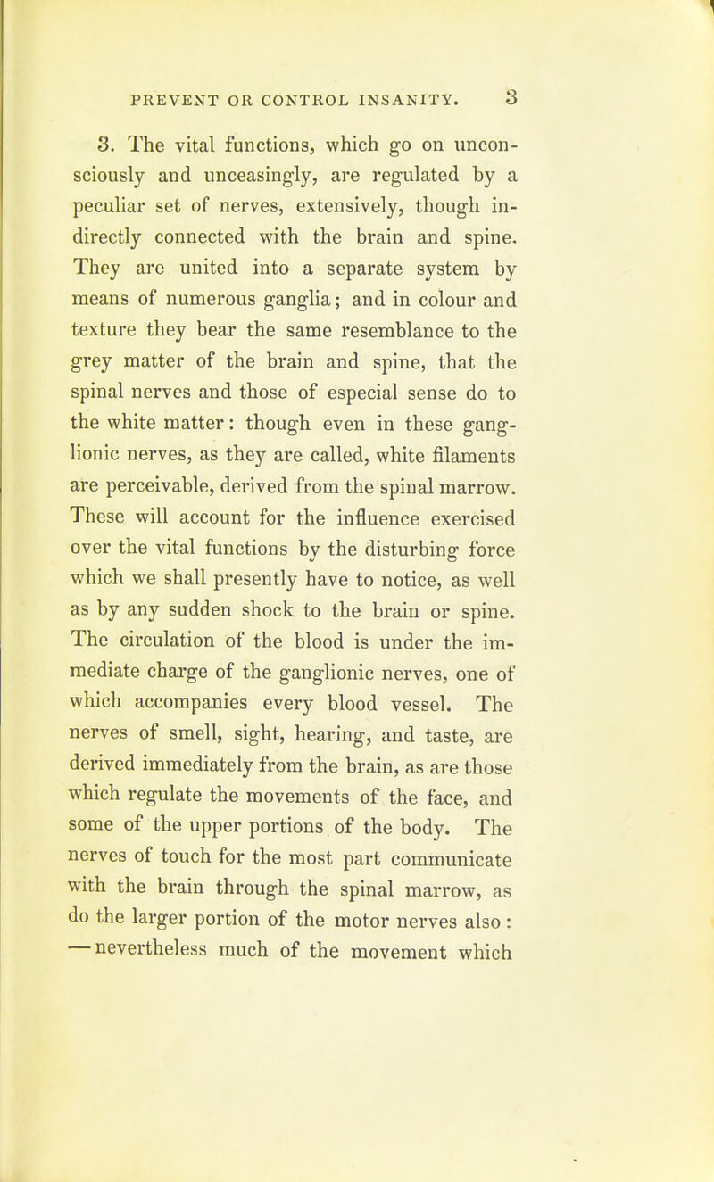 3. The vital functions, which go on uncon- sciously and unceasingly, are regulated by a peculiar set of nerves, extensively, though in- directly connected with the brain and spine. They are united into a separate system by means of numerous ganglia; and in colour and texture they bear the same resemblance to the grey matter of the brain and spine, that the spinal nerves and those of especial sense do to the white matter: though even in these gang- lionic nerves, as they are called, white filaments are perceivable, derived from the spinal marrow. These will account for the influence exercised over the vital functions by the disturbing force which we shall presently have to notice, as well as by any sudden shock to the brain or spine. The circulation of the blood is under the im- mediate charge of the ganglionic nerves, one of which accompanies every blood vessel. The nerves of smell, sight, hearing, and taste, are derived immediately from the brain, as are those which regulate the movements of the face, and some of the upper portions of the body. The nerves of touch for the most part communicate with the brain through the spinal marrow, as do the larger portion of the motor nerves also : — nevertheless much of the movement which