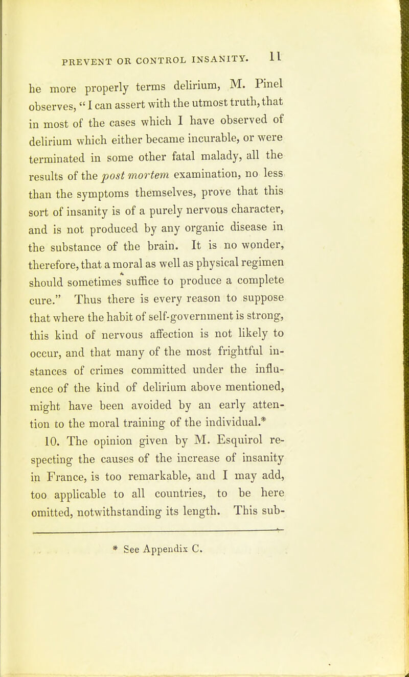 he more properly terms delirium, M. Pinel observes,  1 can assert with the utmost truth, that in most of the cases which I have observed of delirium which either became incurable, or were terminated in some other fatal malady, all the results of the post mortem examination, no less than the symptoms themselves, prove that this sort of insanity is of a purely nervous character, and is not produced by any organic disease in the substance of the brain. It is no wpnder, therefore, that a moral as well as physical regimen should sometimes suffice to produce a complete cure. Thus there is every reason to suppose that where the habit of self-government is strong, this kind of nervous affection is not likely to occur, and that many of the most frightful in- stances of crimes committed under the influ- ence of the kind of delirium above mentioned, might have been avoided by an early atten- tion to the moral training of the individual.* 10. The opinion given by M. Esquirol re- specting the causes of the increase of insanity in France, is too remarkable, and I may add, too applicable to all countries, to be here omitted, notwithstanding its length. This sub-