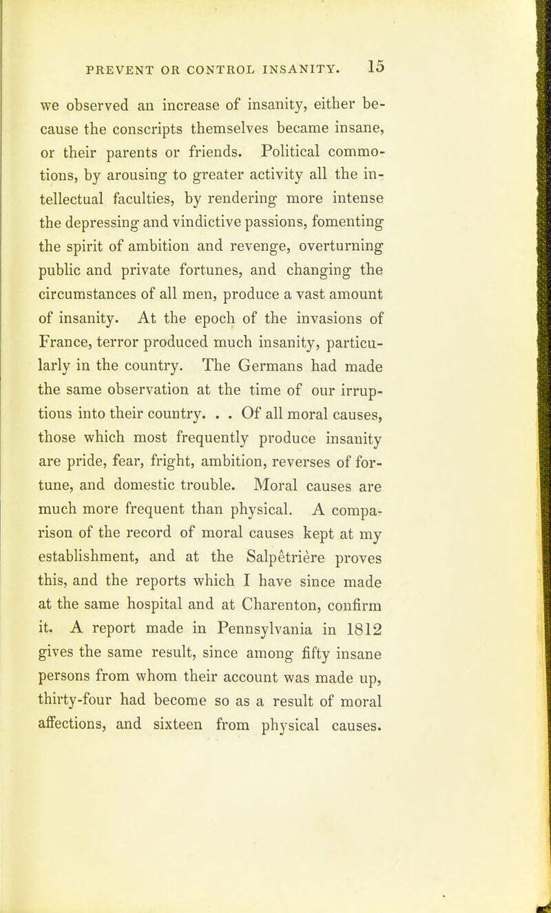 we observed an increase of insanity, either be- cause the conscripts themselves became insane, or their parents or friends. Political commo- tions, by arousing to greater activity all the in- tellectual faculties, by rendering more intense the depressing and vindictive passions, fomenting the spirit of ambition and revenge, overturning public and private fortunes, and changing the circumstances of all men, produce a vast amount of insanity. At the epoch of the invasions of France, terror produced much insanity, particu- larly in the country. The Germans had made the same observation at the time of our irrup- tions into their country. . . Of all moral causes, those which most frequently produce insanity are pride, fear, fright, ambition, reverses of for- tune, and domestic trouble. Moral causes are much more frequent than physical. A compa- rison of the record of moral causes kept at my establishment, and at the Salpetriere proves this, and the reports which I have since made at the same hospital and at Charenton, confirm it. A report made in Pennsylvania in 1812 gives the same result, since among fifty insane persons from whom their account was made up, thirty-four had become so as a result of moral affections, and sixteen from physical causes.