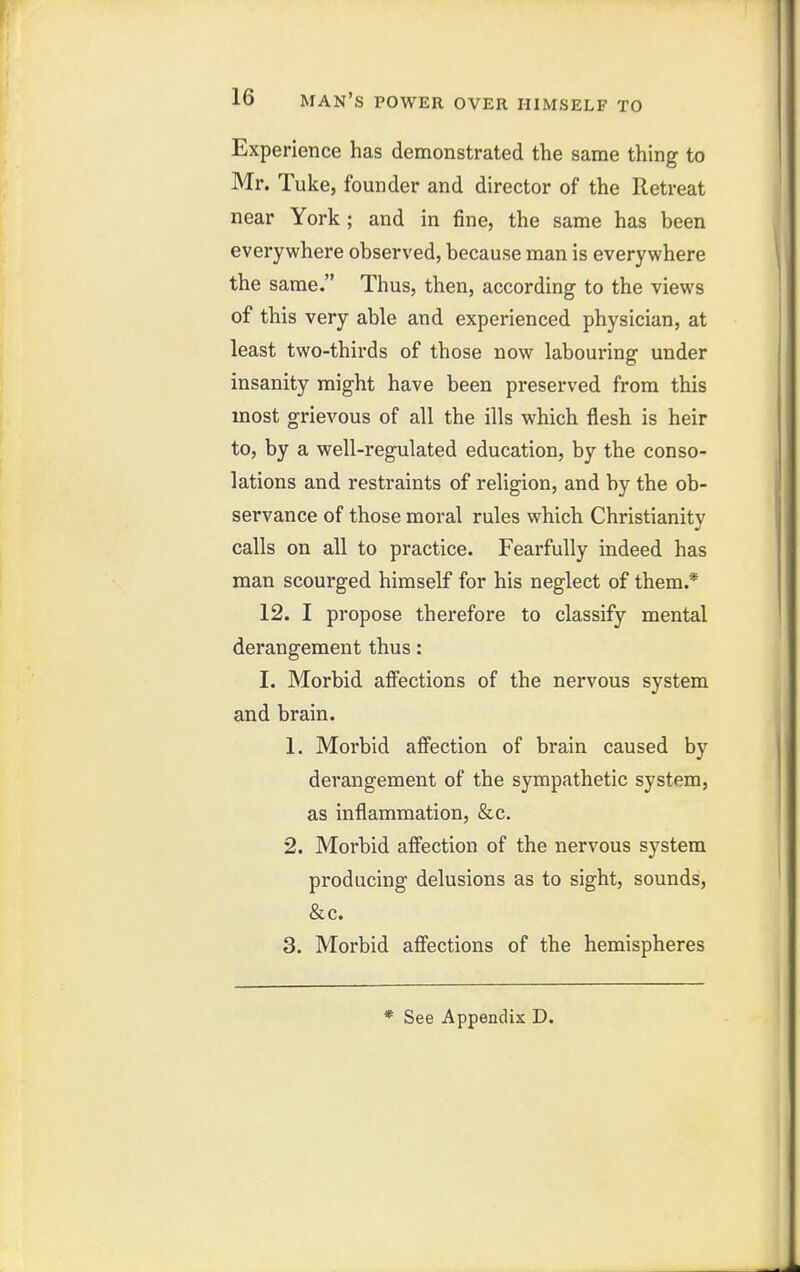 Experience has demonstrated the same thing to Mr. Tuke, founder and director of the Retreat near York; and in fine, the same has been everywhere observed, because man is everywhere the same. Thus, then, according to the views of this very able and experienced physician, at least two-thirds of those now labouring under insanity might have been preserved from this most grievous of all the ills which flesh is heir to, by a well-regulated education, by the conso- lations and restraints of religion, and by the ob- servance of those moral rules which Christianity calls on all to practice. Fearfully indeed has man scourged himself for his neglect of them.* 12. I propose therefore to classify mental derangement thus: I. Morbid affections of the nervous system and brain. 1. Morbid affection of brain caused by derangement of the sympathetic system, as inflammation, &c, 2. Morbid affection of the nervous system producing delusions as to sight, sounds, &c. 3. Morbid affections of the hemispheres