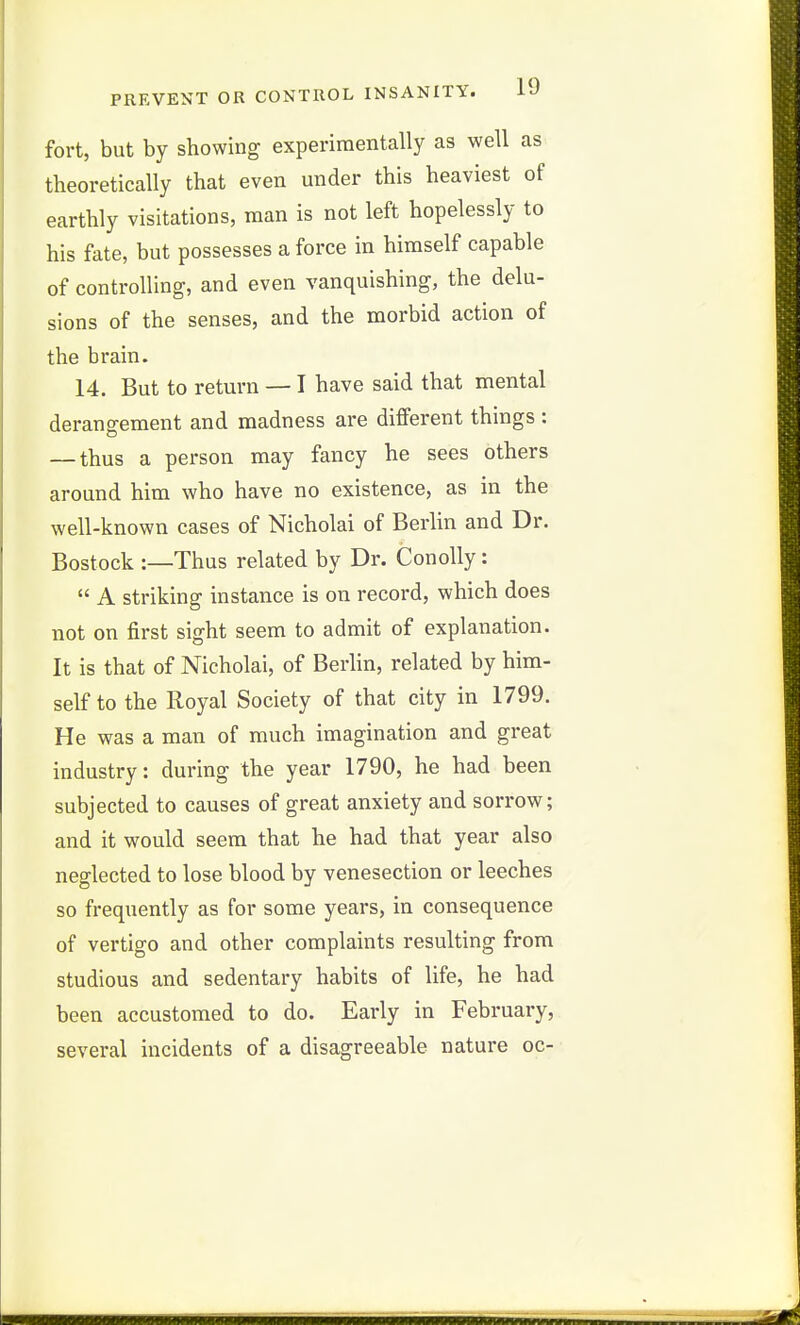 fort, but by showing experimentally as well as theoretically that even under this heaviest of earthly visitations, man is not left hopelessly to his fate, but possesses a force in himself capable of controlling, and even vanquishing, the delu- sions of the senses, and the morbid action of the brain. 14. But to return — I have said that mental derangement and madness are different things : — thus a person may fancy he sees others around him who have no existence, as in the well-known cases of Nicholai of Berlin and Dr. Bostock :—Thus related by Dr. Conolly:  A striking instance is on record, which does not on first sight seem to admit of explanation. It is that of Nicholai, of Berhn, related by him- self to the Royal Society of that city in 1799. He was a man of much imagination and great industry: during the year 1790, he had been subjected to causes of great anxiety and sorrow; and it would seem that he had that year also neglected to lose blood by venesection or leeches so frequently as for some years, in consequence of vertigo and other complaints resulting from studious and sedentary habits of life, he had been accustomed to do. Early in February, several incidents of a disagreeable nature oc-