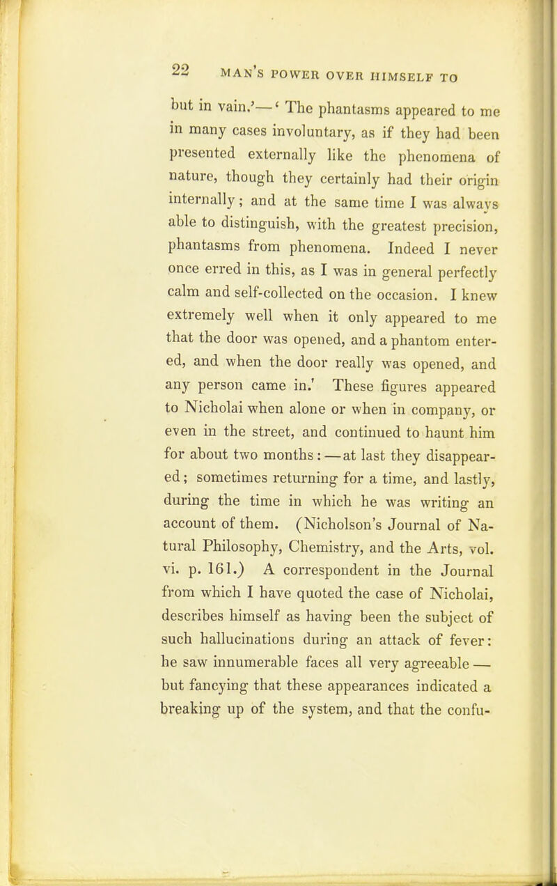 but in vain.'—' The phantasms appeared to me in many cases involuntary, as if they had been presented externally like the phenomena of nature, though they certainly had their origin internally; and at the same time I was always able to distinguish, with the greatest precision, phantasms from phenomena. Indeed I never once erred in this, as I was in general perfectly calm and self-collected on the occasion. I knew extremely well when it only appeared to me that the door was opened, and a phantom enter- ed, and when the door really was opened, and any person came in.' These figures appeared to Nicholai when alone or when in company, or even in the street, and continued to haunt him for about two months: —at last they disappear- ed ; sometimes returning for a time, and lastly, during the time in which he was writing an account of them. (Nicholson's Journal of Na- tural Philosophy, Chemistry, and the Arts, vol. vi. p. 161.) A correspondent in the Journal from which I have quoted the case of Nicholai, describes himself as having been the subject of such hallucinations during an attack of fever: he saw innumerable faces all very agreeable — but fancying that these appearances indicated a breaking up of the system, and that the confu-