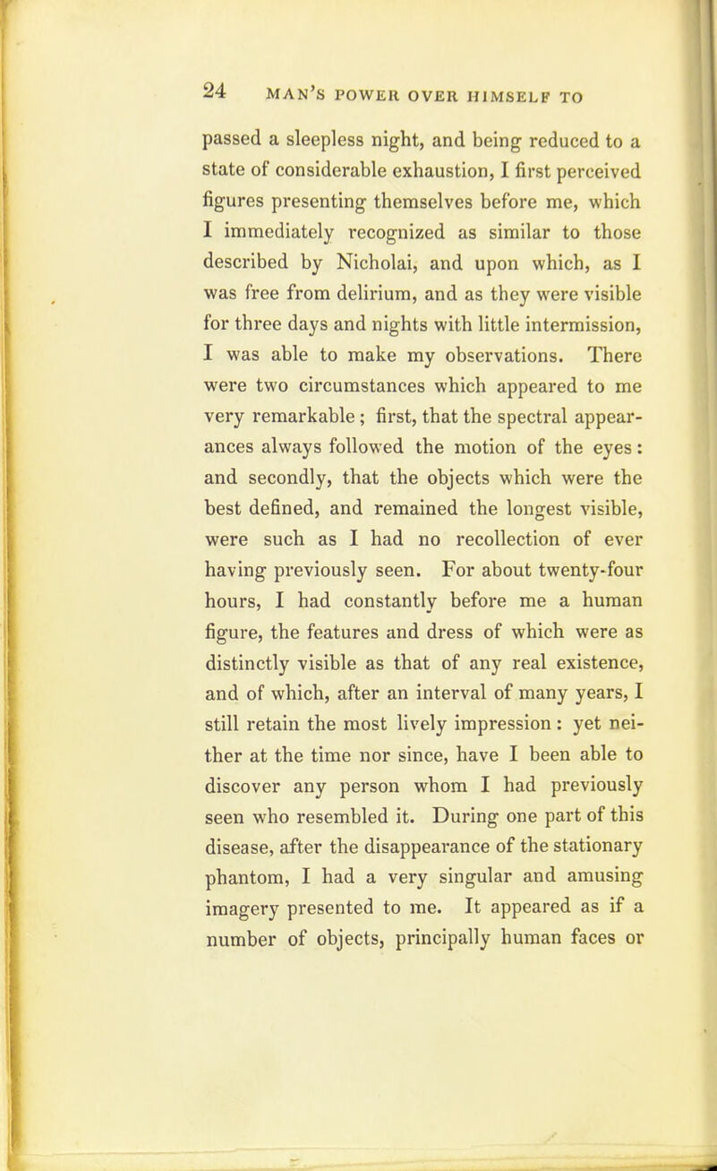 passed a sleepless night, and being reduced to a state of considerable exhaustion, I first perceived figures presenting themselves before me, which I immediately recognized as similar to those described by Nicholai, and upon which, as I was free from delirium, and as they were visible for three days and nights with little intermission, I was able to make my observations. There were two circumstances which appeared to me very remarkable ; first, that the spectral appear- ances always followed the motion of the eyes: and secondly, that the objects which were the best defined, and remained the longest visible, were such as I had no recollection of ever having previously seen. For about twenty^four hours, I had constantly before me a human figure, the features and dress of which were as distinctly visible as that of any real existence, and of which, after an interval of many years, I still retain the most lively impression: yet nei- ther at the time nor since, have I been able to discover any person whom I had previously seen who resembled it. During one part of this disease, after the disappearance of the stationary phantom, I had a very singular and amusing imagery presented to me. It appeared as if a number of objects, principally human faces or