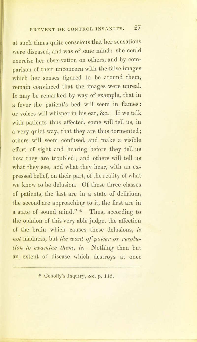 at such times quite conscious that her sensations were diseased, and was of sane mind : she could exercise her observation on others, and by com- parison of their unconcern with the false images which her senses figured to be around them, remain convinced that the images were unreal. It may be remarked by way of example, that in a fever the patient's bed will seem in flames: or voices will whisper in his ear, &c. If we talk with patients thus affected, some will tell us, in a very quiet way, that they are thus tormented; others will seem confused, and make a visible effort of sight and hearing before they tell us how they are troubled; and others will tell us what they see, and what they hear, with an ex- pressed belief, on their part, of the reality of what we know to be delusion. Of these three classes of patients, the last are in a state of delirium, the second are approaching to it, the first are in a state of sound mind. * Thus, according to the opinion of this very able judge, the affection of the brain which causes these delusions, is not madness, but the want of power or resolu- tion to examine them, is. Nothing then but an extent of disease which destroys at once * Conoll)''s luquiry, &<.c. p. 115.