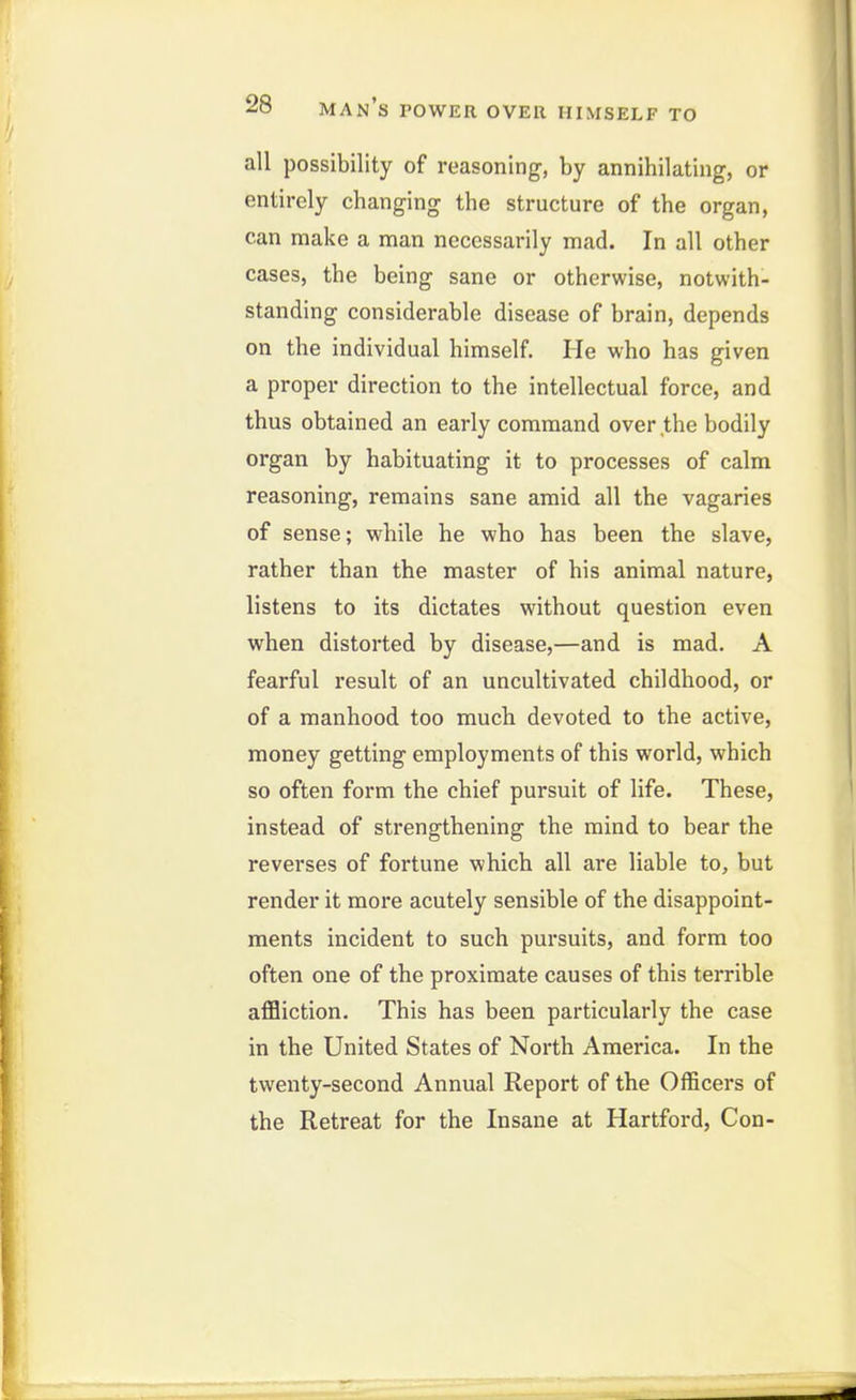 all possibility of reasoning, by annihilating, or entirely changing the structure of the organ, can make a man necessarily mad. In all other cases, the being sane or otherwise, notwith- standing considerable disease of brain, depends on the individual himself. He who has given a proper direction to the intellectual force, and thus obtained an early command over the bodily organ by habituating it to processes of calm reasoning, remains sane amid all the vagaries of sense; while he who has been the slave, rather than the master of his animal nature, listens to its dictates without question even when distorted by disease,—and is mad. A fearful result of an uncultivated childhood, or of a manhood too much devoted to the active, money getting employments of this world, which so often form the chief pursuit of life. These, instead of strengthening the mind to bear the reverses of fortune which all are liable to, but render it more acutely sensible of the disappoint- ments incident to such pursuits, and form too often one of the proximate causes of this terrible aflSiction. This has been particularly the case in the United States of North America. In the twenty-second Annual Report of the Officers of the Retreat for the Insane at Hartford, Con-