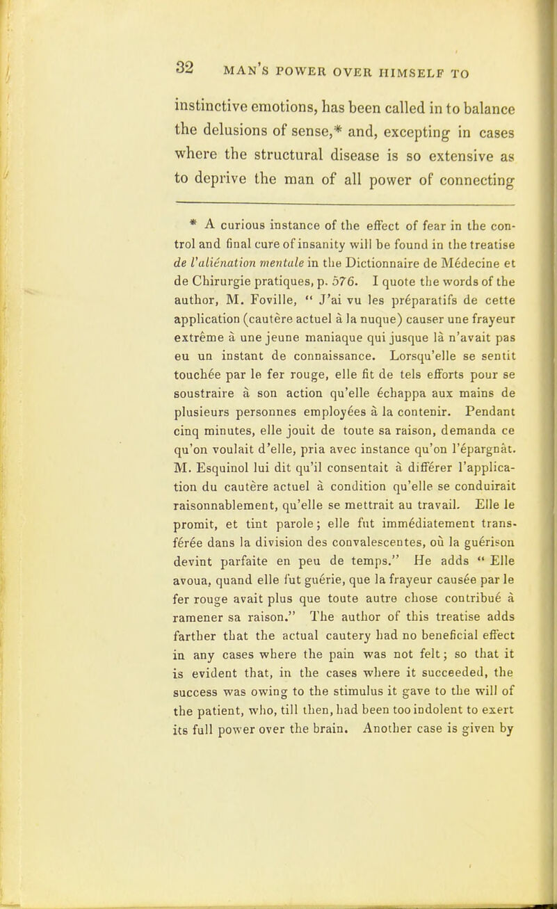 instinctive emotions, has been called in to balance the delusions of sense,* and, excepting in cases where the structural disease is so extensive as to deprive the man of all power of connecting * A curious instance of the effect of fear in the con- trol and final cure of insanity will be found in the treatise de Valienation mentale in tlie Dictionnaire de M^decine et de Chirurgie pratiques, p. 576. I quote the words of the author, M. Foville,  J'ai vu les pr^paratifs de cette application (cautere actuel a la nuque) causer une frayeur extreme a une jeune maniaque qui jusque la n'avait pas eu ua instant de connaissance. Lorsqu'elle se sentit touchee par le fer rouge, elle fit de tels eflForts pour se soustraire a son action qu'elle ^chappa aux mains de plusieurs personnes employees a la contenir. Pendant cinq minutes, elle jouit de toute sa raison, demanda ce qu'on voulait d'elle, pria avec instance qu'on I'epargnat. M. Esquinol lui dit qu'il consentait a differer I'applica- tion du cautere actuel a condition qu'elle se conduirait raisonnablement, qu'elle se mettrait au travail. Elle le promit, et tint parole; elle fut imm^diatement trans- feree dans la division des convalescentes, ou la gu6rison devint parfaite en peu de temps. He adds  Elle avoua, quand elle fut guerie, que la frayeur causae par le fer rouge avait plus que toute autre chose contribue a ramener sa raison. The author of this treatise adds farther that the actual cautery had no beneficial efiect in any cases where the pain was not felt; so that it is evident that, in the cases where it succeeded, the success was owing to the stimulus it gave to the will of the patient, wiio, till then, had been too indolent to exert its full power over the brain. Another case is given by